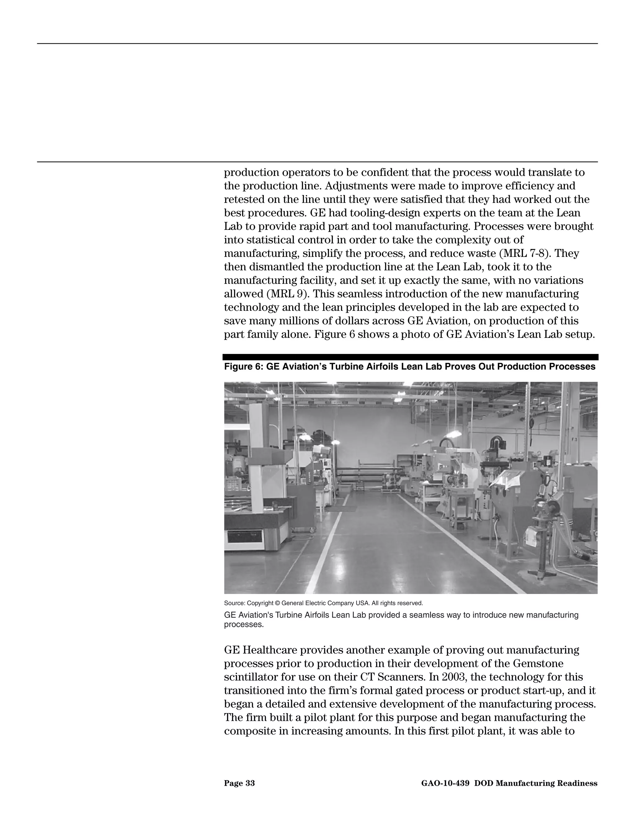 production operators to be confident that the process would translate to
the production line. Adjustments were made to improve efficiency and
retested on the line until they were satisfied that they had worked out the
best procedures. GE had tooling-design experts on the team at the Lean
Lab to provide rapid part and tool manufacturing. Processes were brought
into statistical control in order to take the complexity out of
manufacturing, simplify the process, and reduce waste (MRL 7-8). They
then dismantled the production line at the Lean Lab, took it to the
manufacturing facility, and set it up exactly the same, with no variations
allowed (MRL 9). This seamless introduction of the new manufacturing
technology and the lean principles developed in the lab are expected to
save many millions of dollars across GE Aviation, on production of this
part family alone. Figure 6 shows a photo of GE Aviation’s Lean Lab setup.

Figure 6: GE Aviation’s Turbine Airfoils Lean Lab Proves Out Production Processes




Source: Copyright © General Electric Company USA. All rights reserved.

GE Aviation's Turbine Airfoils Lean Lab provided a seamless way to introduce new manufacturing
processes.


GE Healthcare provides another example of proving out manufacturing
processes prior to production in their development of the Gemstone
scintillator for use on their CT Scanners. In 2003, the technology for this
transitioned into the firm’s formal gated process or product start-up, and it
began a detailed and extensive development of the manufacturing process.
The firm built a pilot plant for this purpose and began manufacturing the
composite in increasing amounts. In this first pilot plant, it was able to



Page 33                                                              GAO-10-439 DOD Manufacturing Readiness
 