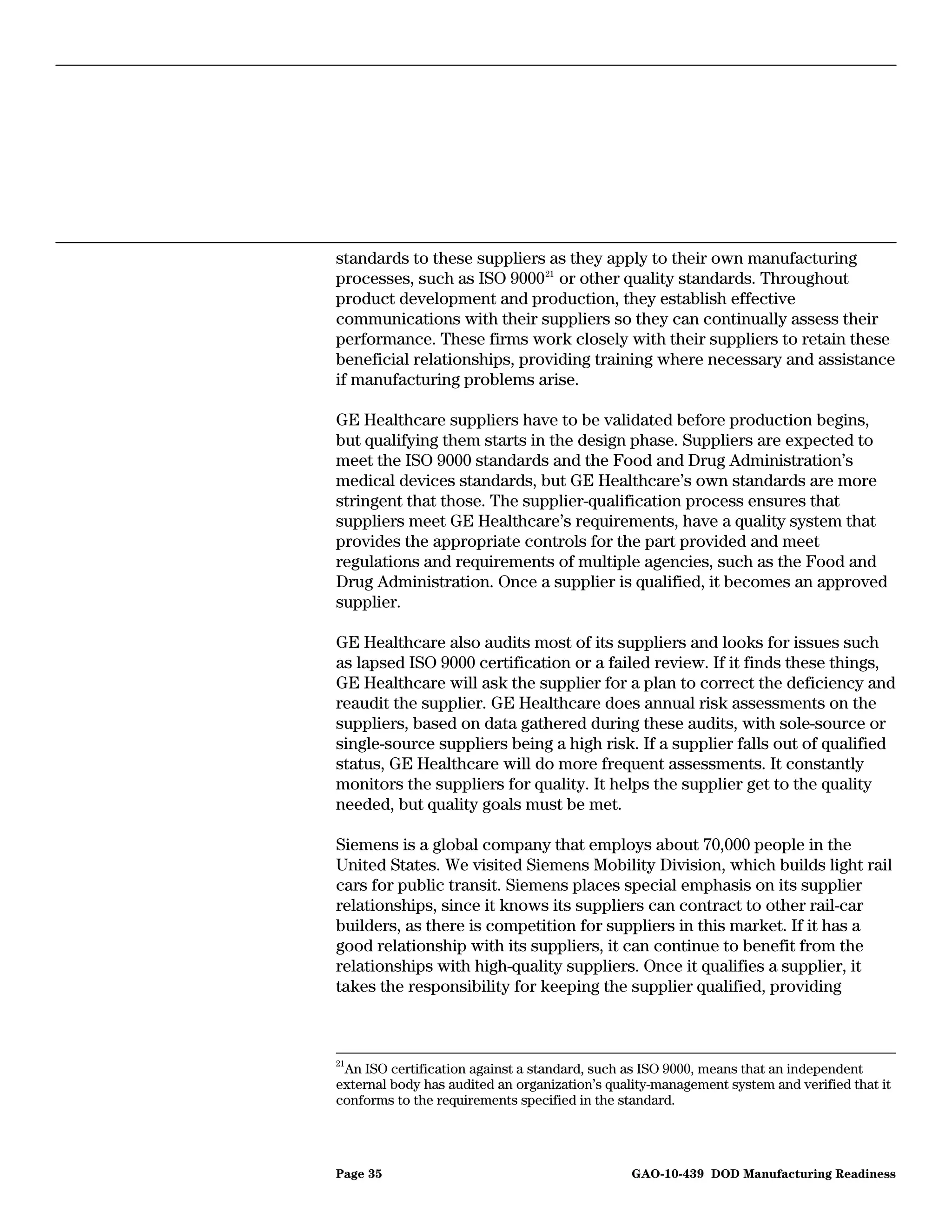 standards to these suppliers as they apply to their own manufacturing
processes, such as ISO 9000 21 or other quality standards. Throughout
product development and production, they establish effective
communications with their suppliers so they can continually assess their
performance. These firms work closely with their suppliers to retain these
beneficial relationships, providing training where necessary and assistance
if manufacturing problems arise.

GE Healthcare suppliers have to be validated before production begins,
but qualifying them starts in the design phase. Suppliers are expected to
meet the ISO 9000 standards and the Food and Drug Administration’s
medical devices standards, but GE Healthcare’s own standards are more
stringent that those. The supplier-qualification process ensures that
suppliers meet GE Healthcare’s requirements, have a quality system that
provides the appropriate controls for the part provided and meet
regulations and requirements of multiple agencies, such as the Food and
Drug Administration. Once a supplier is qualified, it becomes an approved
supplier.

GE Healthcare also audits most of its suppliers and looks for issues such
as lapsed ISO 9000 certification or a failed review. If it finds these things,
GE Healthcare will ask the supplier for a plan to correct the deficiency and
reaudit the supplier. GE Healthcare does annual risk assessments on the
suppliers, based on data gathered during these audits, with sole-source or
single-source suppliers being a high risk. If a supplier falls out of qualified
status, GE Healthcare will do more frequent assessments. It constantly
monitors the suppliers for quality. It helps the supplier get to the quality
needed, but quality goals must be met.

Siemens is a global company that employs about 70,000 people in the
United States. We visited Siemens Mobility Division, which builds light rail
cars for public transit. Siemens places special emphasis on its supplier
relationships, since it knows its suppliers can contract to other rail-car
builders, as there is competition for suppliers in this market. If it has a
good relationship with its suppliers, it can continue to benefit from the
relationships with high-quality suppliers. Once it qualifies a supplier, it
takes the responsibility for keeping the supplier qualified, providing



21
   An ISO certification against a standard, such as ISO 9000, means that an independent
external body has audited an organization’s quality-management system and verified that it
conforms to the requirements specified in the standard.




Page 35                                        GAO-10-439 DOD Manufacturing Readiness
 