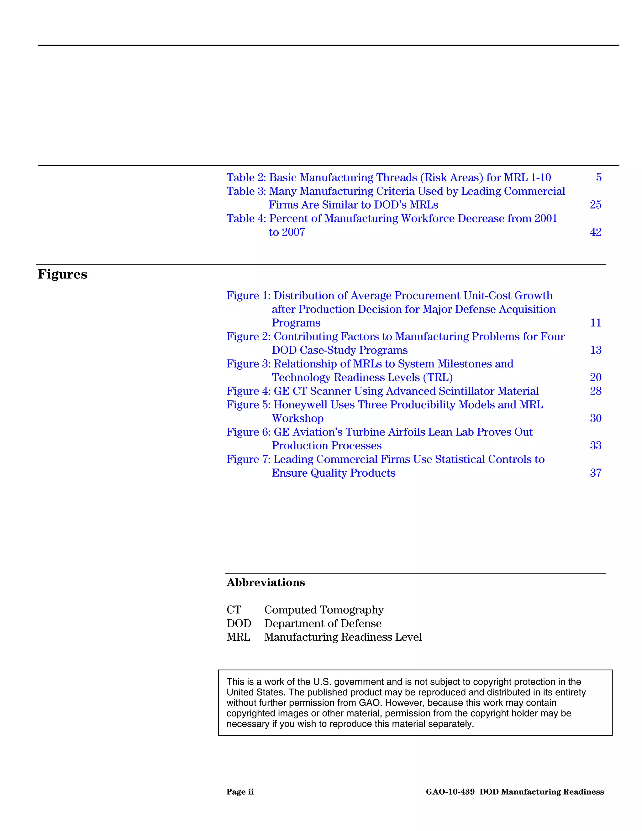 Table 2: Basic Manufacturing Threads (Risk Areas) for MRL 1-10                             5
          Table 3: Many Manufacturing Criteria Used by Leading Commercial
                   Firms Are Similar to DOD’s MRLs                                                  25
          Table 4: Percent of Manufacturing Workforce Decrease from 2001
                   to 2007                                                                          42


Figures
          Figure 1: Distribution of Average Procurement Unit-Cost Growth
                   after Production Decision for Major Defense Acquisition
                   Programs                                                                         11
          Figure 2: Contributing Factors to Manufacturing Problems for Four
                   DOD Case-Study Programs                                                          13
          Figure 3: Relationship of MRLs to System Milestones and
                   Technology Readiness Levels (TRL)                                                20
          Figure 4: GE CT Scanner Using Advanced Scintillator Material                              28
          Figure 5: Honeywell Uses Three Producibility Models and MRL
                   Workshop                                                                         30
          Figure 6: GE Aviation’s Turbine Airfoils Lean Lab Proves Out
                   Production Processes                                                             33
          Figure 7: Leading Commercial Firms Use Statistical Controls to
                   Ensure Quality Products                                                          37




          Abbreviations

          CT        Computed Tomography
          DOD       Department of Defense
          MRL       Manufacturing Readiness Level


          This is a work of the U.S. government and is not subject to copyright protection in the
          United States. The published product may be reproduced and distributed in its entirety
          without further permission from GAO. However, because this work may contain
          copyrighted images or other material, permission from the copyright holder may be
          necessary if you wish to reproduce this material separately.




          Page ii                                         GAO-10-439 DOD Manufacturing Readiness
 