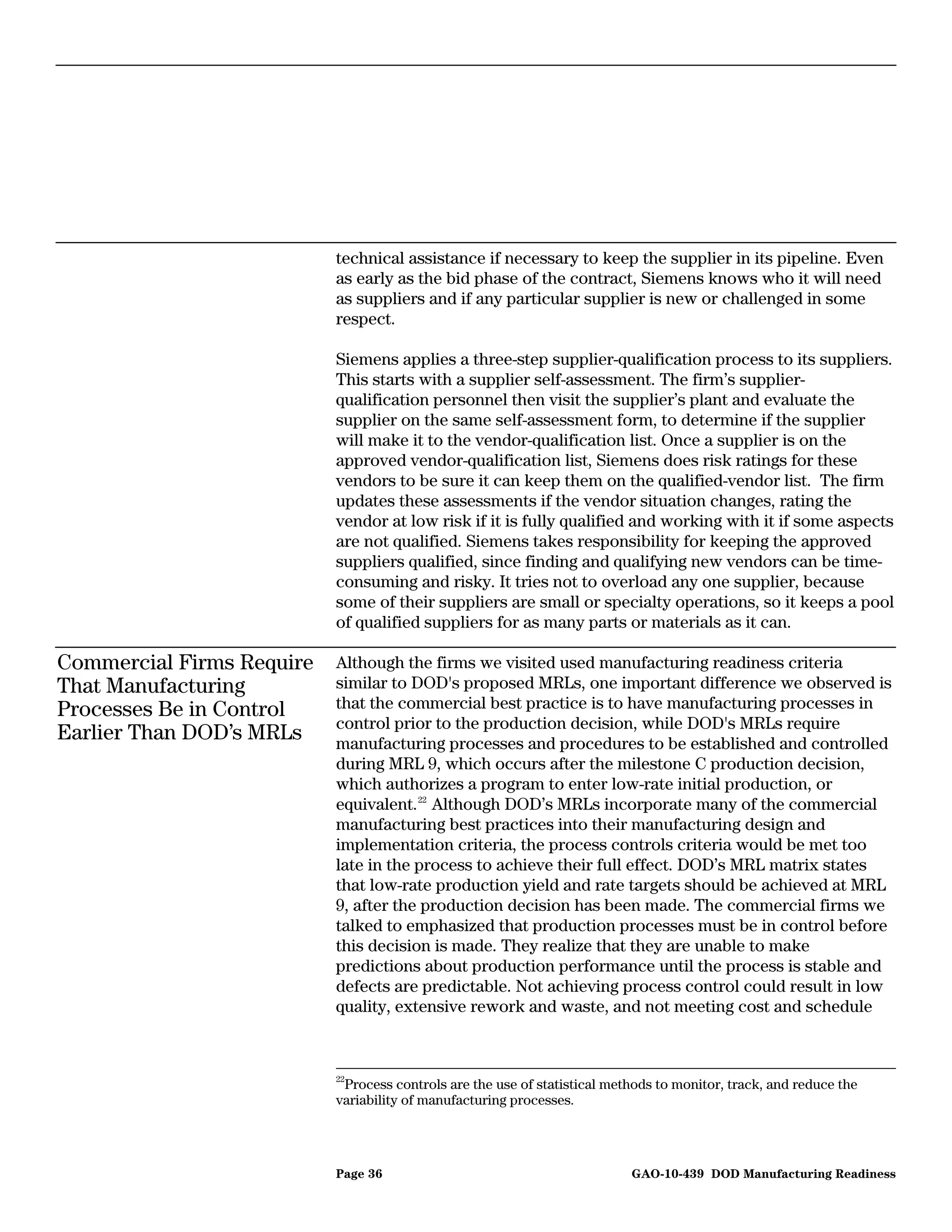 technical assistance if necessary to keep the supplier in its pipeline. Even
                           as early as the bid phase of the contract, Siemens knows who it will need
                           as suppliers and if any particular supplier is new or challenged in some
                           respect.

                           Siemens applies a three-step supplier-qualification process to its suppliers.
                           This starts with a supplier self-assessment. The firm’s supplier-
                           qualification personnel then visit the supplier’s plant and evaluate the
                           supplier on the same self-assessment form, to determine if the supplier
                           will make it to the vendor-qualification list. Once a supplier is on the
                           approved vendor-qualification list, Siemens does risk ratings for these
                           vendors to be sure it can keep them on the qualified-vendor list. The firm
                           updates these assessments if the vendor situation changes, rating the
                           vendor at low risk if it is fully qualified and working with it if some aspects
                           are not qualified. Siemens takes responsibility for keeping the approved
                           suppliers qualified, since finding and qualifying new vendors can be time-
                           consuming and risky. It tries not to overload any one supplier, because
                           some of their suppliers are small or specialty operations, so it keeps a pool
                           of qualified suppliers for as many parts or materials as it can.

Commercial Firms Require   Although the firms we visited used manufacturing readiness criteria
That Manufacturing         similar to DOD's proposed MRLs, one important difference we observed is
Processes Be in Control    that the commercial best practice is to have manufacturing processes in
                           control prior to the production decision, while DOD's MRLs require
Earlier Than DOD’s MRLs    manufacturing processes and procedures to be established and controlled
                           during MRL 9, which occurs after the milestone C production decision,
                           which authorizes a program to enter low-rate initial production, or
                           equivalent. 22 Although DOD’s MRLs incorporate many of the commercial
                           manufacturing best practices into their manufacturing design and
                           implementation criteria, the process controls criteria would be met too
                           late in the process to achieve their full effect. DOD’s MRL matrix states
                           that low-rate production yield and rate targets should be achieved at MRL
                           9, after the production decision has been made. The commercial firms we
                           talked to emphasized that production processes must be in control before
                           this decision is made. They realize that they are unable to make
                           predictions about production performance until the process is stable and
                           defects are predictable. Not achieving process control could result in low
                           quality, extensive rework and waste, and not meeting cost and schedule



                           22
                            Process controls are the use of statistical methods to monitor, track, and reduce the
                           variability of manufacturing processes.




                           Page 36                                         GAO-10-439 DOD Manufacturing Readiness
 