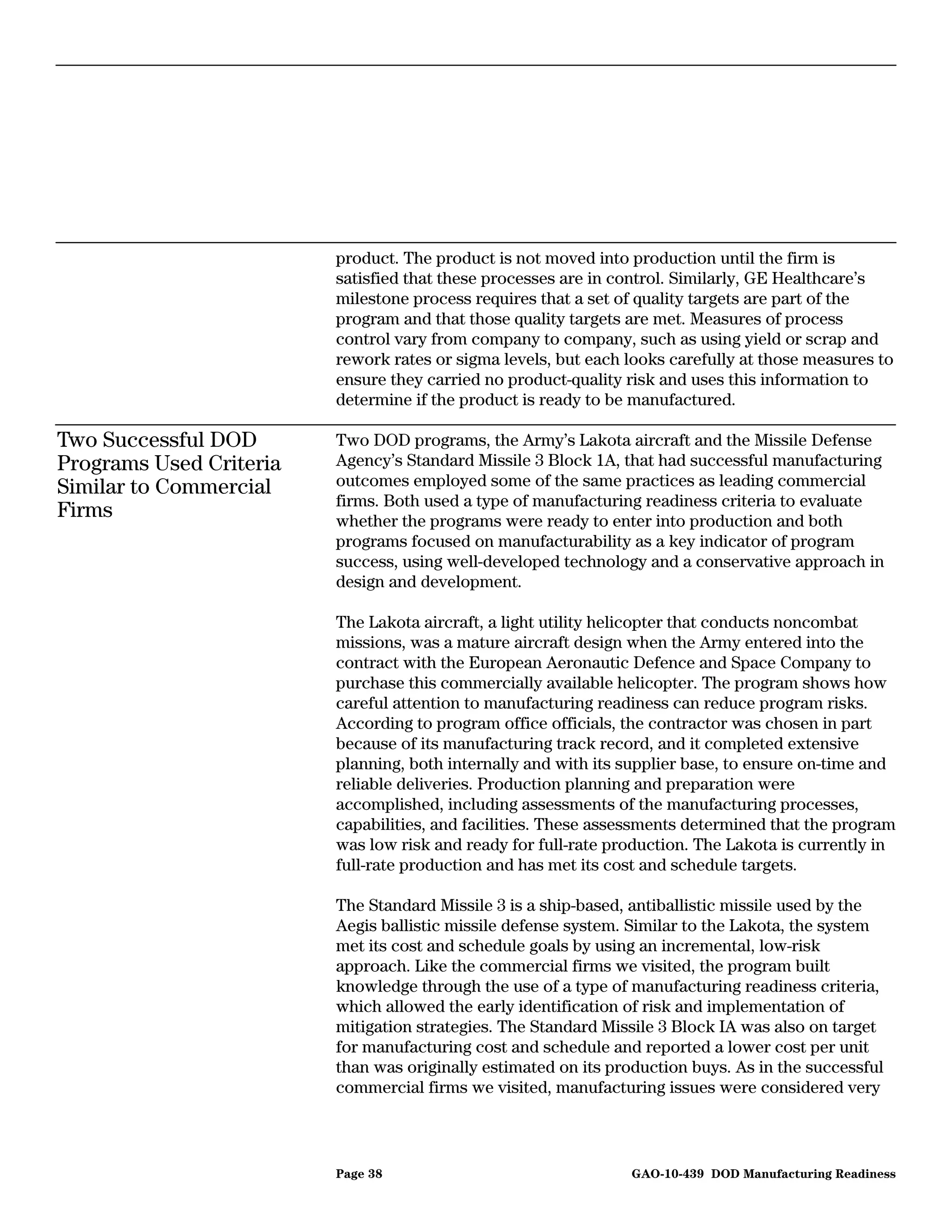 product. The product is not moved into production until the firm is
                         satisfied that these processes are in control. Similarly, GE Healthcare’s
                         milestone process requires that a set of quality targets are part of the
                         program and that those quality targets are met. Measures of process
                         control vary from company to company, such as using yield or scrap and
                         rework rates or sigma levels, but each looks carefully at those measures to
                         ensure they carried no product-quality risk and uses this information to
                         determine if the product is ready to be manufactured.

Two Successful DOD       Two DOD programs, the Army’s Lakota aircraft and the Missile Defense
Programs Used Criteria   Agency’s Standard Missile 3 Block 1A, that had successful manufacturing
Similar to Commercial    outcomes employed some of the same practices as leading commercial
                         firms. Both used a type of manufacturing readiness criteria to evaluate
Firms                    whether the programs were ready to enter into production and both
                         programs focused on manufacturability as a key indicator of program
                         success, using well-developed technology and a conservative approach in
                         design and development.

                         The Lakota aircraft, a light utility helicopter that conducts noncombat
                         missions, was a mature aircraft design when the Army entered into the
                         contract with the European Aeronautic Defence and Space Company to
                         purchase this commercially available helicopter. The program shows how
                         careful attention to manufacturing readiness can reduce program risks.
                         According to program office officials, the contractor was chosen in part
                         because of its manufacturing track record, and it completed extensive
                         planning, both internally and with its supplier base, to ensure on-time and
                         reliable deliveries. Production planning and preparation were
                         accomplished, including assessments of the manufacturing processes,
                         capabilities, and facilities. These assessments determined that the program
                         was low risk and ready for full-rate production. The Lakota is currently in
                         full-rate production and has met its cost and schedule targets.

                         The Standard Missile 3 is a ship-based, antiballistic missile used by the
                         Aegis ballistic missile defense system. Similar to the Lakota, the system
                         met its cost and schedule goals by using an incremental, low-risk
                         approach. Like the commercial firms we visited, the program built
                         knowledge through the use of a type of manufacturing readiness criteria,
                         which allowed the early identification of risk and implementation of
                         mitigation strategies. The Standard Missile 3 Block IA was also on target
                         for manufacturing cost and schedule and reported a lower cost per unit
                         than was originally estimated on its production buys. As in the successful
                         commercial firms we visited, manufacturing issues were considered very



                         Page 38                                GAO-10-439 DOD Manufacturing Readiness
 