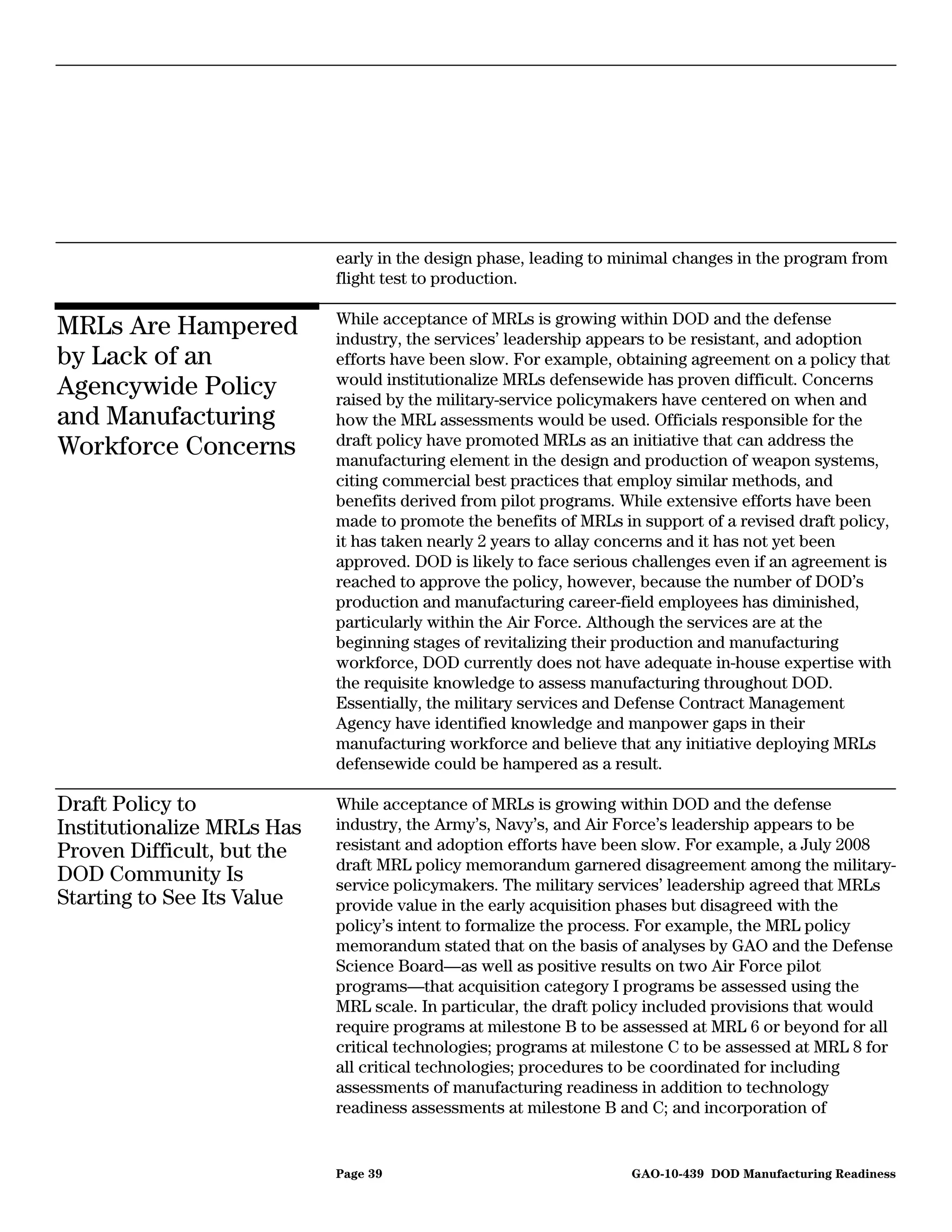 early in the design phase, leading to minimal changes in the program from
                            flight test to production.

                            While acceptance of MRLs is growing within DOD and the defense
MRLs Are Hampered           industry, the services’ leadership appears to be resistant, and adoption
by Lack of an               efforts have been slow. For example, obtaining agreement on a policy that
                            would institutionalize MRLs defensewide has proven difficult. Concerns
Agencywide Policy           raised by the military-service policymakers have centered on when and
and Manufacturing           how the MRL assessments would be used. Officials responsible for the
                            draft policy have promoted MRLs as an initiative that can address the
Workforce Concerns          manufacturing element in the design and production of weapon systems,
                            citing commercial best practices that employ similar methods, and
                            benefits derived from pilot programs. While extensive efforts have been
                            made to promote the benefits of MRLs in support of a revised draft policy,
                            it has taken nearly 2 years to allay concerns and it has not yet been
                            approved. DOD is likely to face serious challenges even if an agreement is
                            reached to approve the policy, however, because the number of DOD’s
                            production and manufacturing career-field employees has diminished,
                            particularly within the Air Force. Although the services are at the
                            beginning stages of revitalizing their production and manufacturing
                            workforce, DOD currently does not have adequate in-house expertise with
                            the requisite knowledge to assess manufacturing throughout DOD.
                            Essentially, the military services and Defense Contract Management
                            Agency have identified knowledge and manpower gaps in their
                            manufacturing workforce and believe that any initiative deploying MRLs
                            defensewide could be hampered as a result.

Draft Policy to             While acceptance of MRLs is growing within DOD and the defense
Institutionalize MRLs Has   industry, the Army’s, Navy’s, and Air Force’s leadership appears to be
Proven Difficult, but the   resistant and adoption efforts have been slow. For example, a July 2008
                            draft MRL policy memorandum garnered disagreement among the military-
DOD Community Is            service policymakers. The military services’ leadership agreed that MRLs
Starting to See Its Value   provide value in the early acquisition phases but disagreed with the
                            policy’s intent to formalize the process. For example, the MRL policy
                            memorandum stated that on the basis of analyses by GAO and the Defense
                            Science Board—as well as positive results on two Air Force pilot
                            programs—that acquisition category I programs be assessed using the
                            MRL scale. In particular, the draft policy included provisions that would
                            require programs at milestone B to be assessed at MRL 6 or beyond for all
                            critical technologies; programs at milestone C to be assessed at MRL 8 for
                            all critical technologies; procedures to be coordinated for including
                            assessments of manufacturing readiness in addition to technology
                            readiness assessments at milestone B and C; and incorporation of


                            Page 39                                GAO-10-439 DOD Manufacturing Readiness
 