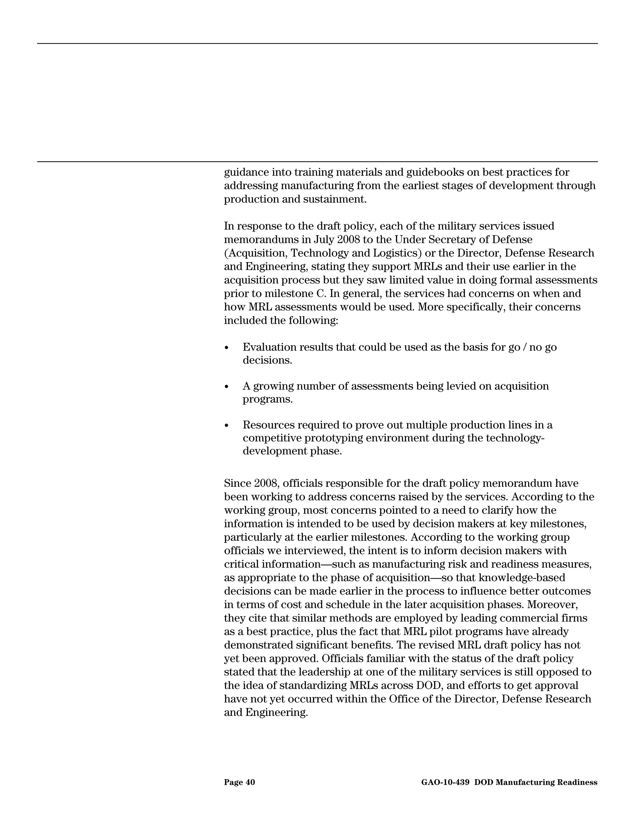 guidance into training materials and guidebooks on best practices for
addressing manufacturing from the earliest stages of development through
production and sustainment.

In response to the draft policy, each of the military services issued
memorandums in July 2008 to the Under Secretary of Defense
(Acquisition, Technology and Logistics) or the Director, Defense Research
and Engineering, stating they support MRLs and their use earlier in the
acquisition process but they saw limited value in doing formal assessments
prior to milestone C. In general, the services had concerns on when and
how MRL assessments would be used. More specifically, their concerns
included the following:

•   Evaluation results that could be used as the basis for go / no go
    decisions.

•   A growing number of assessments being levied on acquisition
    programs.

•   Resources required to prove out multiple production lines in a
    competitive prototyping environment during the technology-
    development phase.

Since 2008, officials responsible for the draft policy memorandum have
been working to address concerns raised by the services. According to the
working group, most concerns pointed to a need to clarify how the
information is intended to be used by decision makers at key milestones,
particularly at the earlier milestones. According to the working group
officials we interviewed, the intent is to inform decision makers with
critical information—such as manufacturing risk and readiness measures,
as appropriate to the phase of acquisition—so that knowledge-based
decisions can be made earlier in the process to influence better outcomes
in terms of cost and schedule in the later acquisition phases. Moreover,
they cite that similar methods are employed by leading commercial firms
as a best practice, plus the fact that MRL pilot programs have already
demonstrated significant benefits. The revised MRL draft policy has not
yet been approved. Officials familiar with the status of the draft policy
stated that the leadership at one of the military services is still opposed to
the idea of standardizing MRLs across DOD, and efforts to get approval
have not yet occurred within the Office of the Director, Defense Research
and Engineering.




Page 40                                  GAO-10-439 DOD Manufacturing Readiness
 