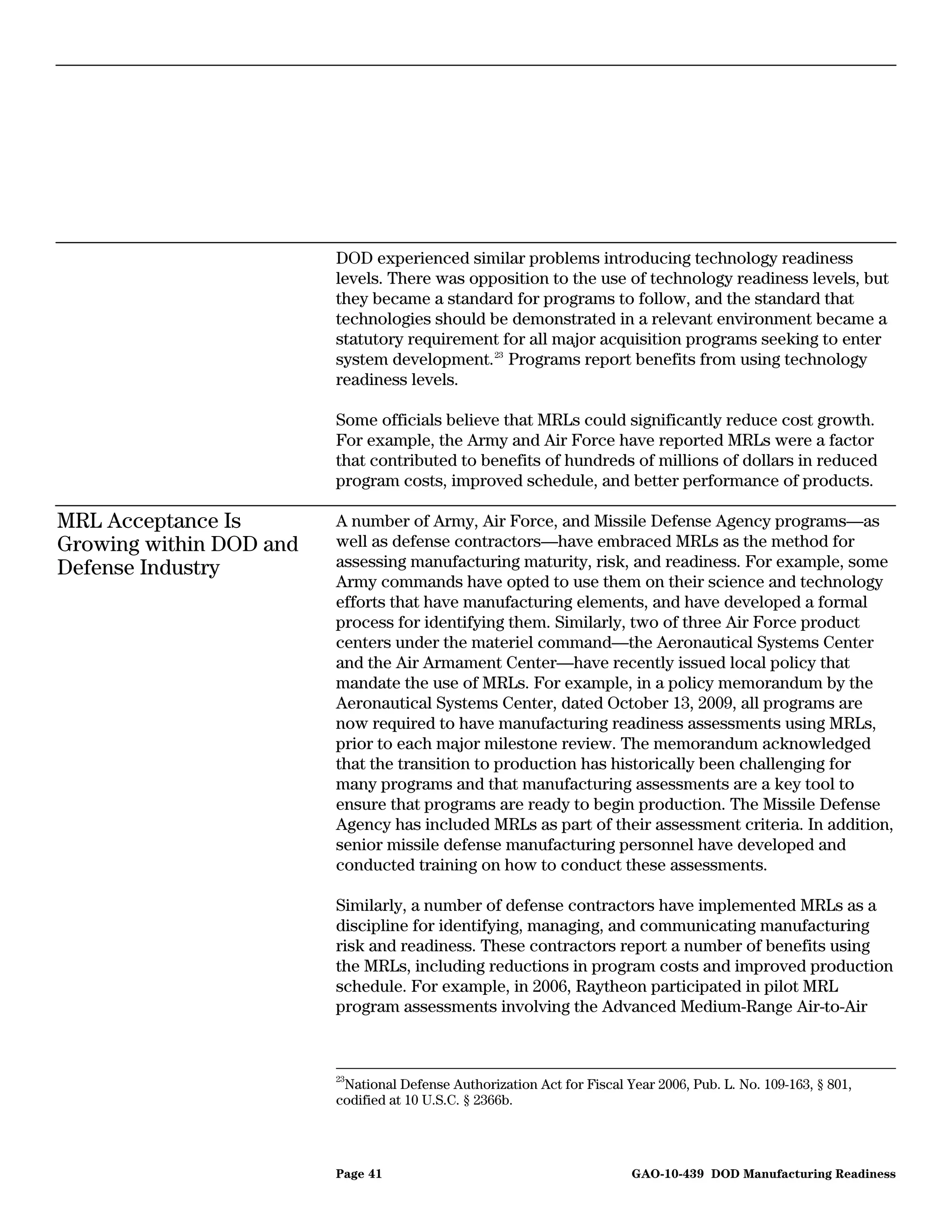 DOD experienced similar problems introducing technology readiness
                         levels. There was opposition to the use of technology readiness levels, but
                         they became a standard for programs to follow, and the standard that
                         technologies should be demonstrated in a relevant environment became a
                         statutory requirement for all major acquisition programs seeking to enter
                         system development. 23 Programs report benefits from using technology
                         readiness levels.

                         Some officials believe that MRLs could significantly reduce cost growth.
                         For example, the Army and Air Force have reported MRLs were a factor
                         that contributed to benefits of hundreds of millions of dollars in reduced
                         program costs, improved schedule, and better performance of products.

MRL Acceptance Is        A number of Army, Air Force, and Missile Defense Agency programs—as
Growing within DOD and   well as defense contractors—have embraced MRLs as the method for
Defense Industry         assessing manufacturing maturity, risk, and readiness. For example, some
                         Army commands have opted to use them on their science and technology
                         efforts that have manufacturing elements, and have developed a formal
                         process for identifying them. Similarly, two of three Air Force product
                         centers under the materiel command—the Aeronautical Systems Center
                         and the Air Armament Center—have recently issued local policy that
                         mandate the use of MRLs. For example, in a policy memorandum by the
                         Aeronautical Systems Center, dated October 13, 2009, all programs are
                         now required to have manufacturing readiness assessments using MRLs,
                         prior to each major milestone review. The memorandum acknowledged
                         that the transition to production has historically been challenging for
                         many programs and that manufacturing assessments are a key tool to
                         ensure that programs are ready to begin production. The Missile Defense
                         Agency has included MRLs as part of their assessment criteria. In addition,
                         senior missile defense manufacturing personnel have developed and
                         conducted training on how to conduct these assessments.

                         Similarly, a number of defense contractors have implemented MRLs as a
                         discipline for identifying, managing, and communicating manufacturing
                         risk and readiness. These contractors report a number of benefits using
                         the MRLs, including reductions in program costs and improved production
                         schedule. For example, in 2006, Raytheon participated in pilot MRL
                         program assessments involving the Advanced Medium-Range Air-to-Air



                         23
                          National Defense Authorization Act for Fiscal Year 2006, Pub. L. No. 109-163, § 801,
                         codified at 10 U.S.C. § 2366b.




                         Page 41                                         GAO-10-439 DOD Manufacturing Readiness
 
