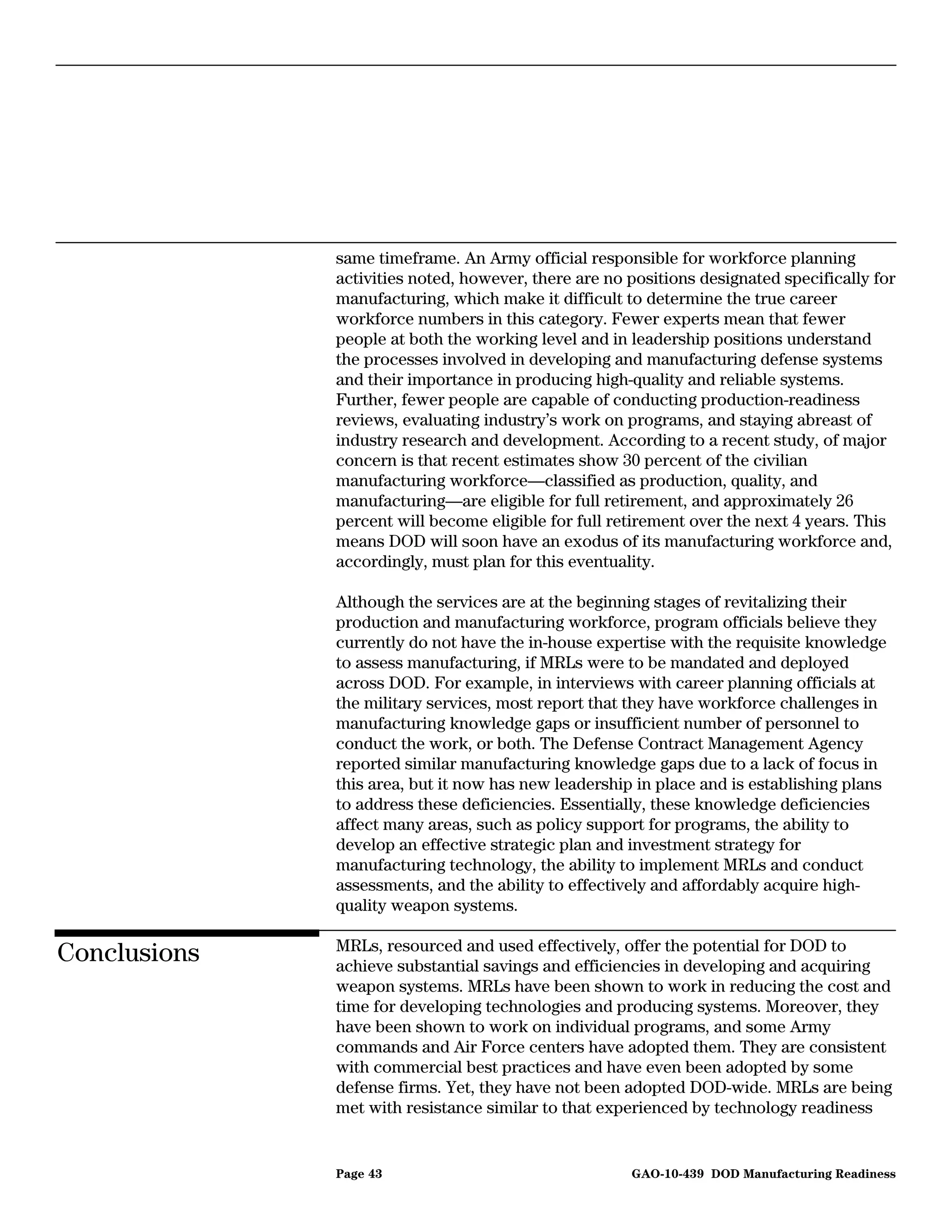 same timeframe. An Army official responsible for workforce planning
              activities noted, however, there are no positions designated specifically for
              manufacturing, which make it difficult to determine the true career
              workforce numbers in this category. Fewer experts mean that fewer
              people at both the working level and in leadership positions understand
              the processes involved in developing and manufacturing defense systems
              and their importance in producing high-quality and reliable systems.
              Further, fewer people are capable of conducting production-readiness
              reviews, evaluating industry’s work on programs, and staying abreast of
              industry research and development. According to a recent study, of major
              concern is that recent estimates show 30 percent of the civilian
              manufacturing workforce—classified as production, quality, and
              manufacturing—are eligible for full retirement, and approximately 26
              percent will become eligible for full retirement over the next 4 years. This
              means DOD will soon have an exodus of its manufacturing workforce and,
              accordingly, must plan for this eventuality.

              Although the services are at the beginning stages of revitalizing their
              production and manufacturing workforce, program officials believe they
              currently do not have the in-house expertise with the requisite knowledge
              to assess manufacturing, if MRLs were to be mandated and deployed
              across DOD. For example, in interviews with career planning officials at
              the military services, most report that they have workforce challenges in
              manufacturing knowledge gaps or insufficient number of personnel to
              conduct the work, or both. The Defense Contract Management Agency
              reported similar manufacturing knowledge gaps due to a lack of focus in
              this area, but it now has new leadership in place and is establishing plans
              to address these deficiencies. Essentially, these knowledge deficiencies
              affect many areas, such as policy support for programs, the ability to
              develop an effective strategic plan and investment strategy for
              manufacturing technology, the ability to implement MRLs and conduct
              assessments, and the ability to effectively and affordably acquire high-
              quality weapon systems.

              MRLs, resourced and used effectively, offer the potential for DOD to
Conclusions   achieve substantial savings and efficiencies in developing and acquiring
              weapon systems. MRLs have been shown to work in reducing the cost and
              time for developing technologies and producing systems. Moreover, they
              have been shown to work on individual programs, and some Army
              commands and Air Force centers have adopted them. They are consistent
              with commercial best practices and have even been adopted by some
              defense firms. Yet, they have not been adopted DOD-wide. MRLs are being
              met with resistance similar to that experienced by technology readiness


              Page 43                                 GAO-10-439 DOD Manufacturing Readiness
 