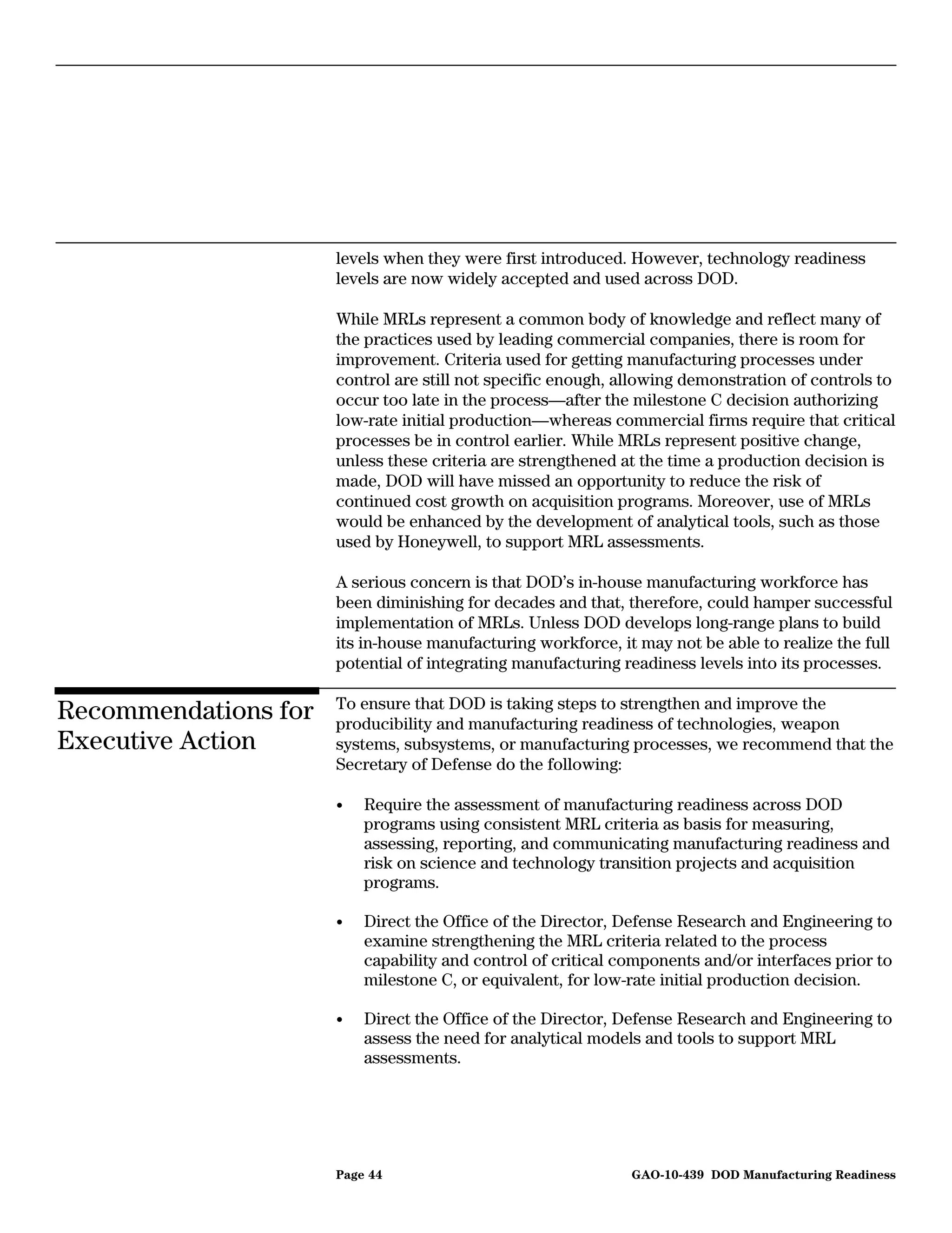 levels when they were first introduced. However, technology readiness
                      levels are now widely accepted and used across DOD.

                      While MRLs represent a common body of knowledge and reflect many of
                      the practices used by leading commercial companies, there is room for
                      improvement. Criteria used for getting manufacturing processes under
                      control are still not specific enough, allowing demonstration of controls to
                      occur too late in the process—after the milestone C decision authorizing
                      low-rate initial production—whereas commercial firms require that critical
                      processes be in control earlier. While MRLs represent positive change,
                      unless these criteria are strengthened at the time a production decision is
                      made, DOD will have missed an opportunity to reduce the risk of
                      continued cost growth on acquisition programs. Moreover, use of MRLs
                      would be enhanced by the development of analytical tools, such as those
                      used by Honeywell, to support MRL assessments.

                      A serious concern is that DOD’s in-house manufacturing workforce has
                      been diminishing for decades and that, therefore, could hamper successful
                      implementation of MRLs. Unless DOD develops long-range plans to build
                      its in-house manufacturing workforce, it may not be able to realize the full
                      potential of integrating manufacturing readiness levels into its processes.

                      To ensure that DOD is taking steps to strengthen and improve the
Recommendations for   producibility and manufacturing readiness of technologies, weapon
Executive Action      systems, subsystems, or manufacturing processes, we recommend that the
                      Secretary of Defense do the following:

                      •   Require the assessment of manufacturing readiness across DOD
                          programs using consistent MRL criteria as basis for measuring,
                          assessing, reporting, and communicating manufacturing readiness and
                          risk on science and technology transition projects and acquisition
                          programs.

                      •   Direct the Office of the Director, Defense Research and Engineering to
                          examine strengthening the MRL criteria related to the process
                          capability and control of critical components and/or interfaces prior to
                          milestone C, or equivalent, for low-rate initial production decision.

                      •   Direct the Office of the Director, Defense Research and Engineering to
                          assess the need for analytical models and tools to support MRL
                          assessments.




                      Page 44                                 GAO-10-439 DOD Manufacturing Readiness
 