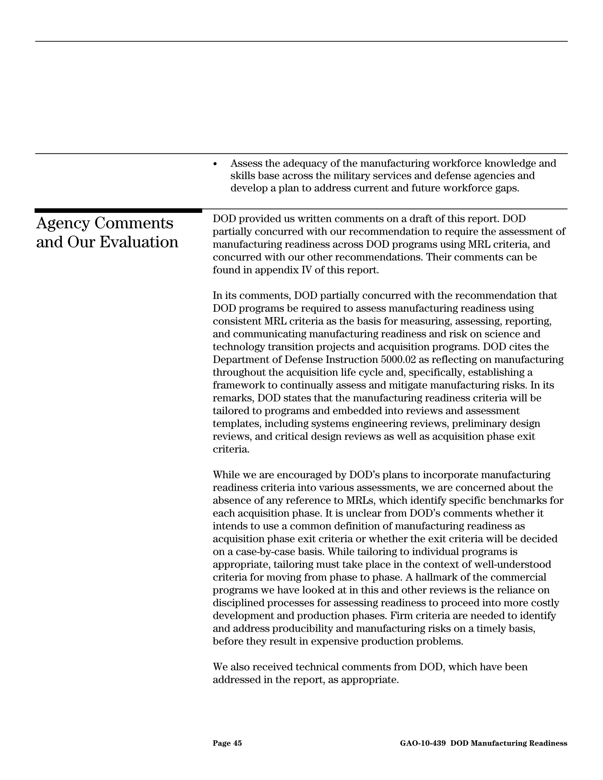 •   Assess the adequacy of the manufacturing workforce knowledge and
                         skills base across the military services and defense agencies and
                         develop a plan to address current and future workforce gaps.

                     DOD provided us written comments on a draft of this report. DOD
Agency Comments      partially concurred with our recommendation to require the assessment of
and Our Evaluation   manufacturing readiness across DOD programs using MRL criteria, and
                     concurred with our other recommendations. Their comments can be
                     found in appendix IV of this report.

                     In its comments, DOD partially concurred with the recommendation that
                     DOD programs be required to assess manufacturing readiness using
                     consistent MRL criteria as the basis for measuring, assessing, reporting,
                     and communicating manufacturing readiness and risk on science and
                     technology transition projects and acquisition programs. DOD cites the
                     Department of Defense Instruction 5000.02 as reflecting on manufacturing
                     throughout the acquisition life cycle and, specifically, establishing a
                     framework to continually assess and mitigate manufacturing risks. In its
                     remarks, DOD states that the manufacturing readiness criteria will be
                     tailored to programs and embedded into reviews and assessment
                     templates, including systems engineering reviews, preliminary design
                     reviews, and critical design reviews as well as acquisition phase exit
                     criteria.

                     While we are encouraged by DOD’s plans to incorporate manufacturing
                     readiness criteria into various assessments, we are concerned about the
                     absence of any reference to MRLs, which identify specific benchmarks for
                     each acquisition phase. It is unclear from DOD’s comments whether it
                     intends to use a common definition of manufacturing readiness as
                     acquisition phase exit criteria or whether the exit criteria will be decided
                     on a case-by-case basis. While tailoring to individual programs is
                     appropriate, tailoring must take place in the context of well-understood
                     criteria for moving from phase to phase. A hallmark of the commercial
                     programs we have looked at in this and other reviews is the reliance on
                     disciplined processes for assessing readiness to proceed into more costly
                     development and production phases. Firm criteria are needed to identify
                     and address producibility and manufacturing risks on a timely basis,
                     before they result in expensive production problems.

                     We also received technical comments from DOD, which have been
                     addressed in the report, as appropriate.




                     Page 45                                 GAO-10-439 DOD Manufacturing Readiness
 