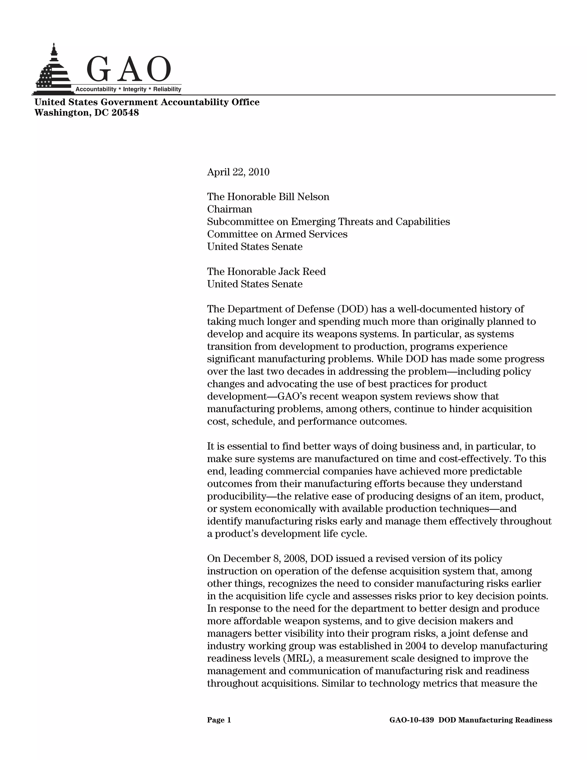 United States Government Accountability Office
Washington, DC 20548




                                   April 22, 2010

                                   The Honorable Bill Nelson
                                   Chairman
                                   Subcommittee on Emerging Threats and Capabilities
                                   Committee on Armed Services
                                   United States Senate

                                   The Honorable Jack Reed
                                   United States Senate

                                   The Department of Defense (DOD) has a well-documented history of
                                   taking much longer and spending much more than originally planned to
                                   develop and acquire its weapons systems. In particular, as systems
                                   transition from development to production, programs experience
                                   significant manufacturing problems. While DOD has made some progress
                                   over the last two decades in addressing the problem—including policy
                                   changes and advocating the use of best practices for product
                                   development—GAO’s recent weapon system reviews show that
                                   manufacturing problems, among others, continue to hinder acquisition
                                   cost, schedule, and performance outcomes.

                                   It is essential to find better ways of doing business and, in particular, to
                                   make sure systems are manufactured on time and cost-effectively. To this
                                   end, leading commercial companies have achieved more predictable
                                   outcomes from their manufacturing efforts because they understand
                                   producibility—the relative ease of producing designs of an item, product,
                                   or system economically with available production techniques—and
                                   identify manufacturing risks early and manage them effectively throughout
                                   a product’s development life cycle.

                                   On December 8, 2008, DOD issued a revised version of its policy
                                   instruction on operation of the defense acquisition system that, among
                                   other things, recognizes the need to consider manufacturing risks earlier
                                   in the acquisition life cycle and assesses risks prior to key decision points.
                                   In response to the need for the department to better design and produce
                                   more affordable weapon systems, and to give decision makers and
                                   managers better visibility into their program risks, a joint defense and
                                   industry working group was established in 2004 to develop manufacturing
                                   readiness levels (MRL), a measurement scale designed to improve the
                                   management and communication of manufacturing risk and readiness
                                   throughout acquisitions. Similar to technology metrics that measure the


                                   Page 1                                   GAO-10-439 DOD Manufacturing Readiness
 