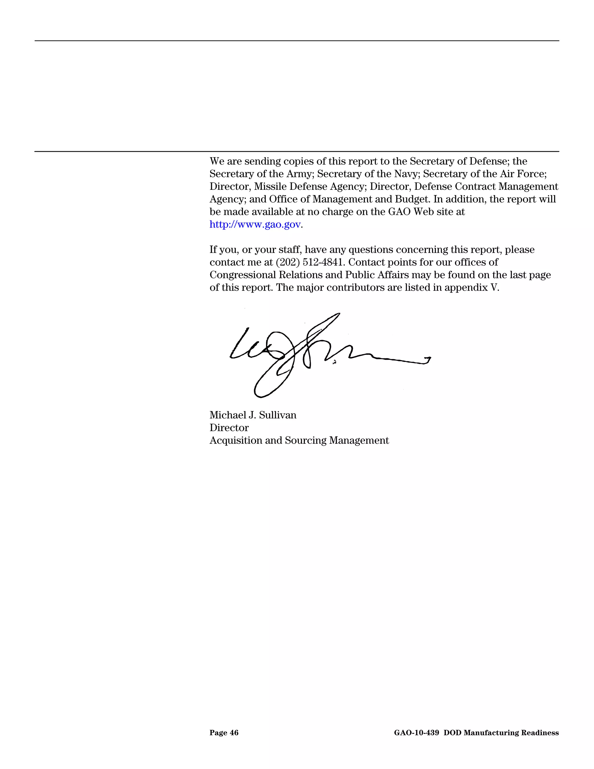 We are sending copies of this report to the Secretary of Defense; the
Secretary of the Army; Secretary of the Navy; Secretary of the Air Force;
Director, Missile Defense Agency; Director, Defense Contract Management
Agency; and Office of Management and Budget. In addition, the report will
be made available at no charge on the GAO Web site at
http://www.gao.gov.

If you, or your staff, have any questions concerning this report, please
contact me at (202) 512-4841. Contact points for our offices of
Congressional Relations and Public Affairs may be found on the last page
of this report. The major contributors are listed in appendix V.




Michael J. Sullivan
Director
Acquisition and Sourcing Management




Page 46                               GAO-10-439 DOD Manufacturing Readiness
 