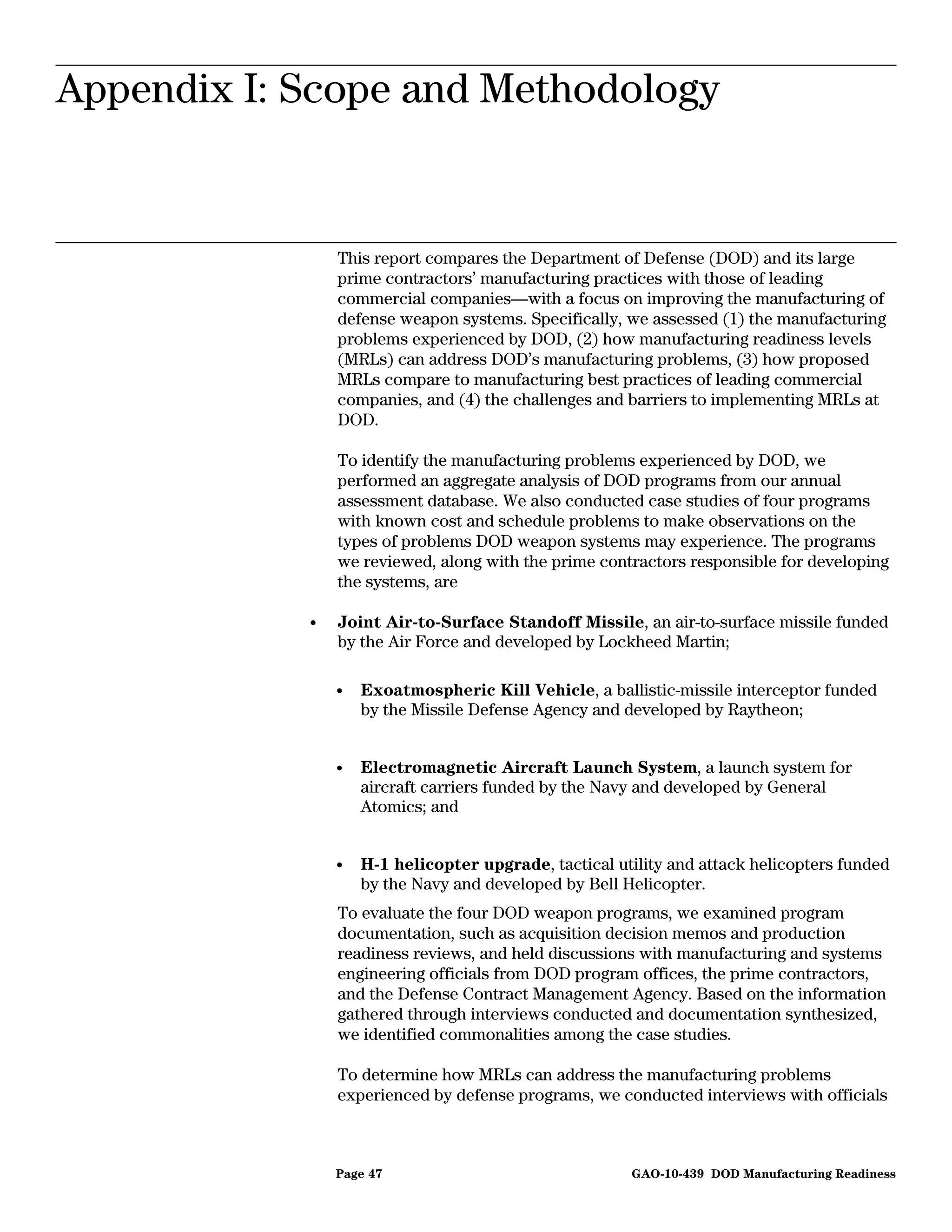 Appendix I: Scope and Methodology
Appendix I: Scope and Methodology


                This report compares the Department of Defense (DOD) and its large
                prime contractors’ manufacturing practices with those of leading
                commercial companies—with a focus on improving the manufacturing of
                defense weapon systems. Specifically, we assessed (1) the manufacturing
                problems experienced by DOD, (2) how manufacturing readiness levels
                (MRLs) can address DOD’s manufacturing problems, (3) how proposed
                MRLs compare to manufacturing best practices of leading commercial
                companies, and (4) the challenges and barriers to implementing MRLs at
                DOD.

                To identify the manufacturing problems experienced by DOD, we
                performed an aggregate analysis of DOD programs from our annual
                assessment database. We also conducted case studies of four programs
                with known cost and schedule problems to make observations on the
                types of problems DOD weapon systems may experience. The programs
                we reviewed, along with the prime contractors responsible for developing
                the systems, are

            •   Joint Air-to-Surface Standoff Missile, an air-to-surface missile funded
                by the Air Force and developed by Lockheed Martin;

                •   Exoatmospheric Kill Vehicle, a ballistic-missile interceptor funded
                    by the Missile Defense Agency and developed by Raytheon;


                •   Electromagnetic Aircraft Launch System, a launch system for
                    aircraft carriers funded by the Navy and developed by General
                    Atomics; and


                •   H-1 helicopter upgrade, tactical utility and attack helicopters funded
                    by the Navy and developed by Bell Helicopter.
                To evaluate the four DOD weapon programs, we examined program
                documentation, such as acquisition decision memos and production
                readiness reviews, and held discussions with manufacturing and systems
                engineering officials from DOD program offices, the prime contractors,
                and the Defense Contract Management Agency. Based on the information
                gathered through interviews conducted and documentation synthesized,
                we identified commonalities among the case studies.

                To determine how MRLs can address the manufacturing problems
                experienced by defense programs, we conducted interviews with officials



                Page 47                                GAO-10-439 DOD Manufacturing Readiness
 