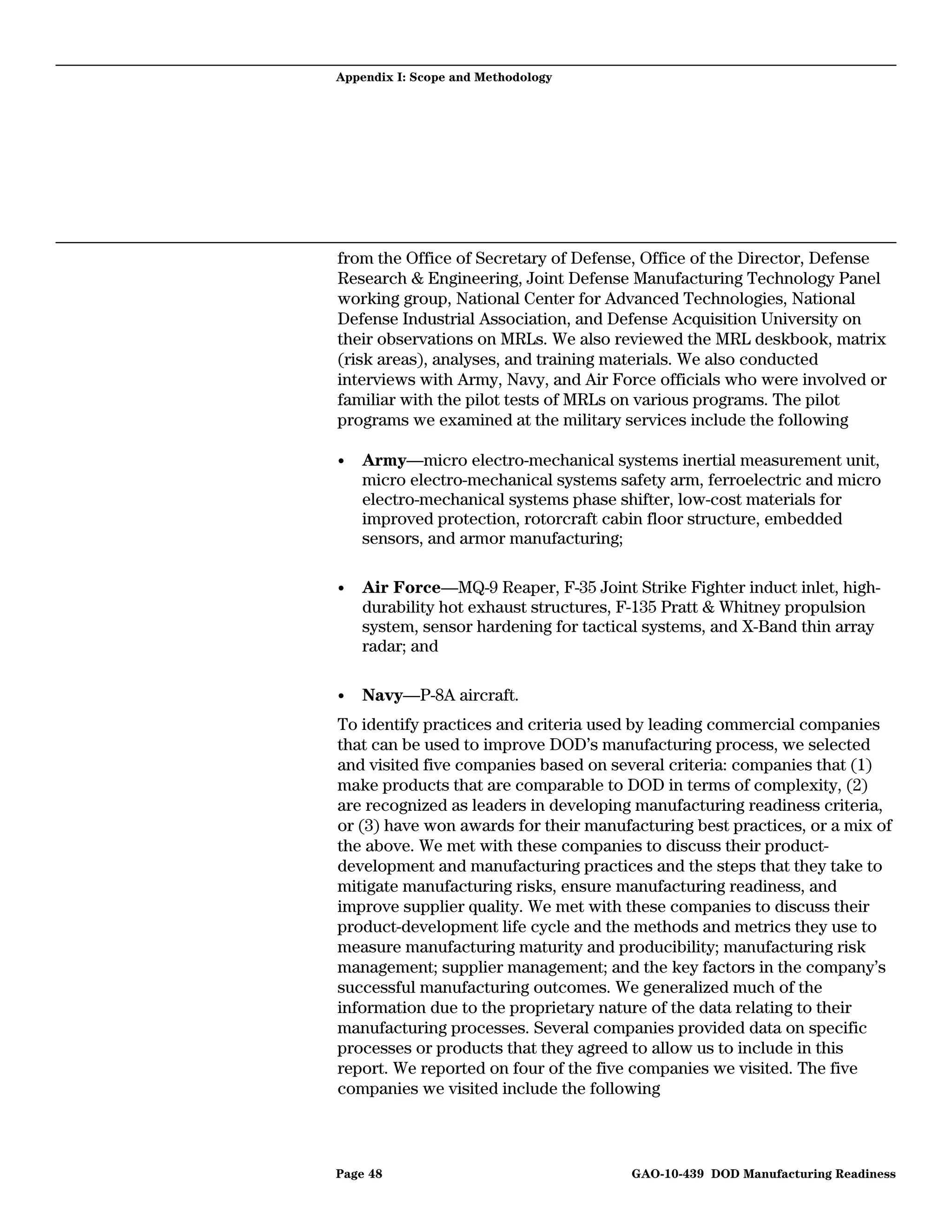 Appendix I: Scope and Methodology




from the Office of Secretary of Defense, Office of the Director, Defense
Research & Engineering, Joint Defense Manufacturing Technology Panel
working group, National Center for Advanced Technologies, National
Defense Industrial Association, and Defense Acquisition University on
their observations on MRLs. We also reviewed the MRL deskbook, matrix
(risk areas), analyses, and training materials. We also conducted
interviews with Army, Navy, and Air Force officials who were involved or
familiar with the pilot tests of MRLs on various programs. The pilot
programs we examined at the military services include the following

•   Army—micro electro-mechanical systems inertial measurement unit,
    micro electro-mechanical systems safety arm, ferroelectric and micro
    electro-mechanical systems phase shifter, low-cost materials for
    improved protection, rotorcraft cabin floor structure, embedded
    sensors, and armor manufacturing;

•   Air Force—MQ-9 Reaper, F-35 Joint Strike Fighter induct inlet, high-
    durability hot exhaust structures, F-135 Pratt & Whitney propulsion
    system, sensor hardening for tactical systems, and X-Band thin array
    radar; and

•   Navy—P-8A aircraft.
To identify practices and criteria used by leading commercial companies
that can be used to improve DOD’s manufacturing process, we selected
and visited five companies based on several criteria: companies that (1)
make products that are comparable to DOD in terms of complexity, (2)
are recognized as leaders in developing manufacturing readiness criteria,
or (3) have won awards for their manufacturing best practices, or a mix of
the above. We met with these companies to discuss their product-
development and manufacturing practices and the steps that they take to
mitigate manufacturing risks, ensure manufacturing readiness, and
improve supplier quality. We met with these companies to discuss their
product-development life cycle and the methods and metrics they use to
measure manufacturing maturity and producibility; manufacturing risk
management; supplier management; and the key factors in the company’s
successful manufacturing outcomes. We generalized much of the
information due to the proprietary nature of the data relating to their
manufacturing processes. Several companies provided data on specific
processes or products that they agreed to allow us to include in this
report. We reported on four of the five companies we visited. The five
companies we visited include the following



Page 48                                GAO-10-439 DOD Manufacturing Readiness
 