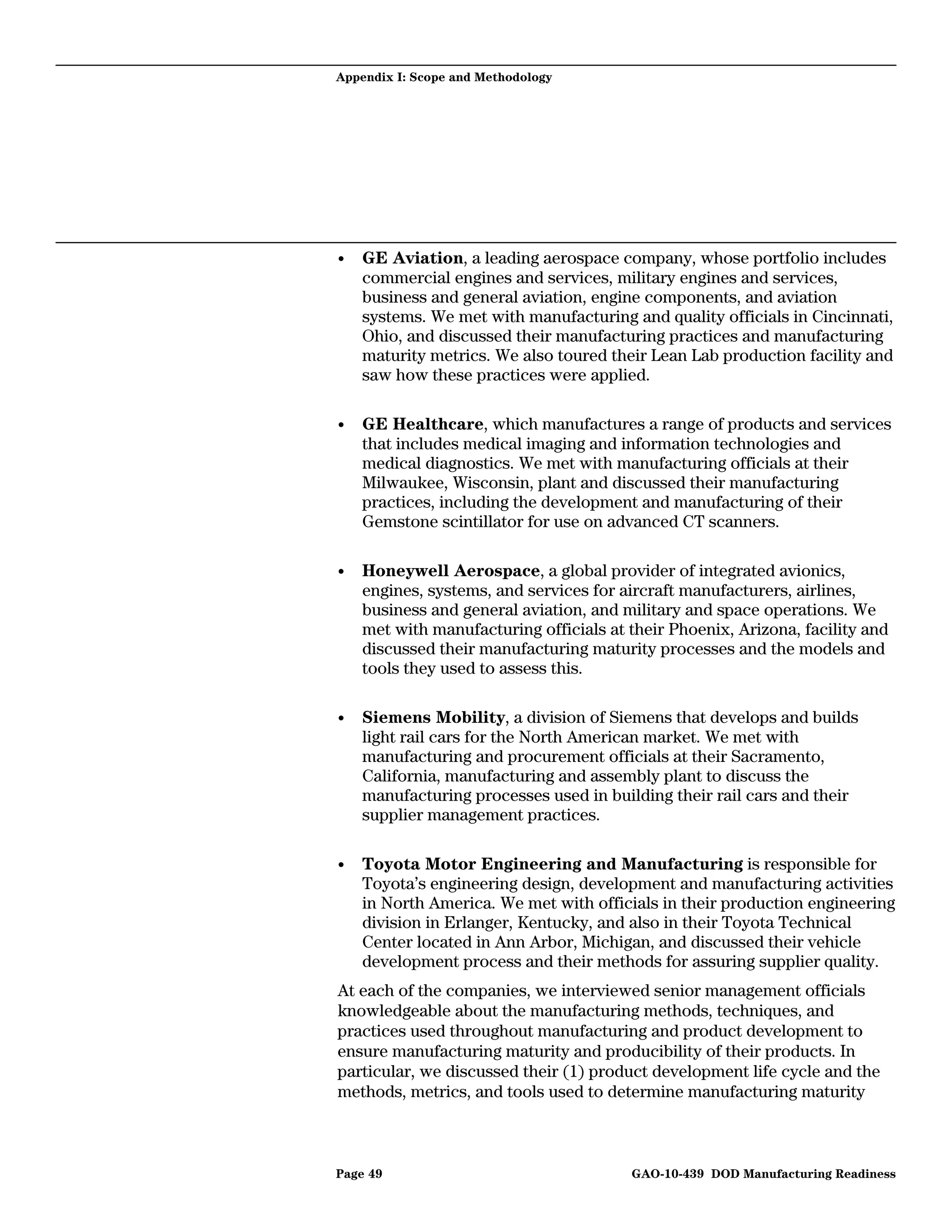 Appendix I: Scope and Methodology




•   GE Aviation, a leading aerospace company, whose portfolio includes
    commercial engines and services, military engines and services,
    business and general aviation, engine components, and aviation
    systems. We met with manufacturing and quality officials in Cincinnati,
    Ohio, and discussed their manufacturing practices and manufacturing
    maturity metrics. We also toured their Lean Lab production facility and
    saw how these practices were applied.

•   GE Healthcare, which manufactures a range of products and services
    that includes medical imaging and information technologies and
    medical diagnostics. We met with manufacturing officials at their
    Milwaukee, Wisconsin, plant and discussed their manufacturing
    practices, including the development and manufacturing of their
    Gemstone scintillator for use on advanced CT scanners.

•   Honeywell Aerospace, a global provider of integrated avionics,
    engines, systems, and services for aircraft manufacturers, airlines,
    business and general aviation, and military and space operations. We
    met with manufacturing officials at their Phoenix, Arizona, facility and
    discussed their manufacturing maturity processes and the models and
    tools they used to assess this.

•   Siemens Mobility, a division of Siemens that develops and builds
    light rail cars for the North American market. We met with
    manufacturing and procurement officials at their Sacramento,
    California, manufacturing and assembly plant to discuss the
    manufacturing processes used in building their rail cars and their
    supplier management practices.

•   Toyota Motor Engineering and Manufacturing is responsible for
    Toyota’s engineering design, development and manufacturing activities
    in North America. We met with officials in their production engineering
    division in Erlanger, Kentucky, and also in their Toyota Technical
    Center located in Ann Arbor, Michigan, and discussed their vehicle
    development process and their methods for assuring supplier quality.
At each of the companies, we interviewed senior management officials
knowledgeable about the manufacturing methods, techniques, and
practices used throughout manufacturing and product development to
ensure manufacturing maturity and producibility of their products. In
particular, we discussed their (1) product development life cycle and the
methods, metrics, and tools used to determine manufacturing maturity



Page 49                                 GAO-10-439 DOD Manufacturing Readiness
 