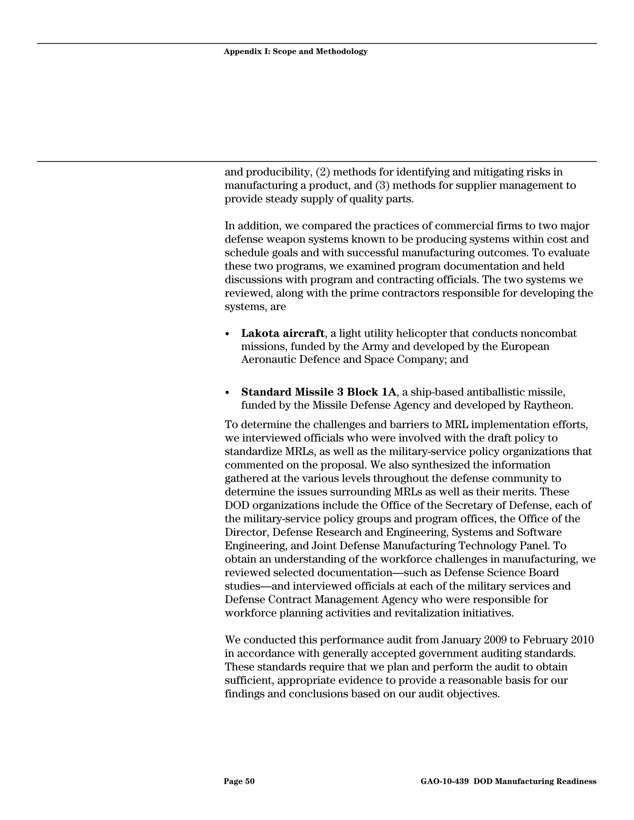 Appendix I: Scope and Methodology




and producibility, (2) methods for identifying and mitigating risks in
manufacturing a product, and (3) methods for supplier management to
provide steady supply of quality parts.

In addition, we compared the practices of commercial firms to two major
defense weapon systems known to be producing systems within cost and
schedule goals and with successful manufacturing outcomes. To evaluate
these two programs, we examined program documentation and held
discussions with program and contracting officials. The two systems we
reviewed, along with the prime contractors responsible for developing the
systems, are

•   Lakota aircraft, a light utility helicopter that conducts noncombat
    missions, funded by the Army and developed by the European
    Aeronautic Defence and Space Company; and

•   Standard Missile 3 Block 1A, a ship-based antiballistic missile,
    funded by the Missile Defense Agency and developed by Raytheon.
To determine the challenges and barriers to MRL implementation efforts,
we interviewed officials who were involved with the draft policy to
standardize MRLs, as well as the military-service policy organizations that
commented on the proposal. We also synthesized the information
gathered at the various levels throughout the defense community to
determine the issues surrounding MRLs as well as their merits. These
DOD organizations include the Office of the Secretary of Defense, each of
the military-service policy groups and program offices, the Office of the
Director, Defense Research and Engineering, Systems and Software
Engineering, and Joint Defense Manufacturing Technology Panel. To
obtain an understanding of the workforce challenges in manufacturing, we
reviewed selected documentation—such as Defense Science Board
studies—and interviewed officials at each of the military services and
Defense Contract Management Agency who were responsible for
workforce planning activities and revitalization initiatives.

We conducted this performance audit from January 2009 to February 2010
in accordance with generally accepted government auditing standards.
These standards require that we plan and perform the audit to obtain
sufficient, appropriate evidence to provide a reasonable basis for our
findings and conclusions based on our audit objectives.




Page 50                                GAO-10-439 DOD Manufacturing Readiness
 