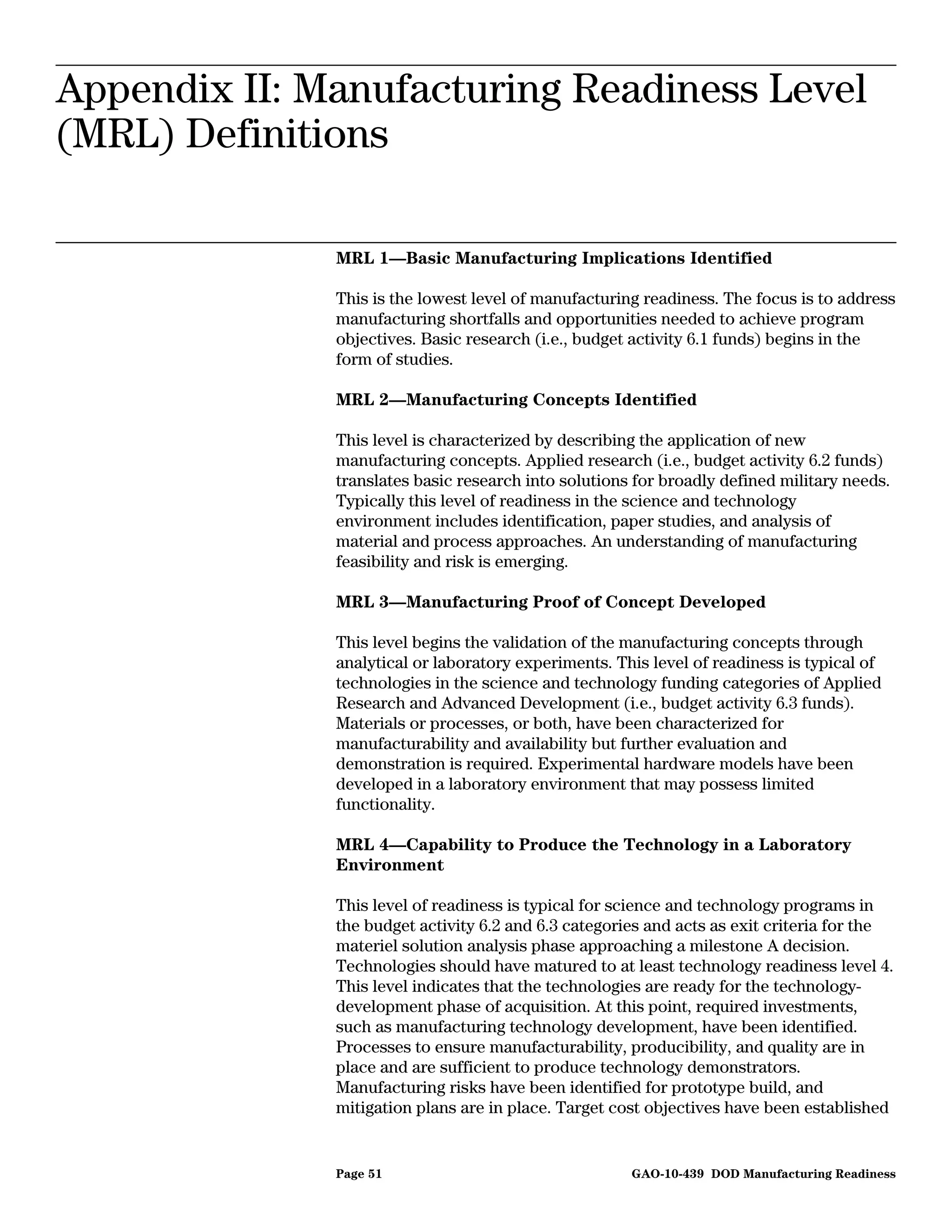 Appendix II: Manufacturing Readiness Level
Appendix II: Manufacturing Readiness Level
              (MRL) Definitions



(MRL) Definitions

              MRL 1—Basic Manufacturing Implications Identified

              This is the lowest level of manufacturing readiness. The focus is to address
              manufacturing shortfalls and opportunities needed to achieve program
              objectives. Basic research (i.e., budget activity 6.1 funds) begins in the
              form of studies.

              MRL 2—Manufacturing Concepts Identified

              This level is characterized by describing the application of new
              manufacturing concepts. Applied research (i.e., budget activity 6.2 funds)
              translates basic research into solutions for broadly defined military needs.
              Typically this level of readiness in the science and technology
              environment includes identification, paper studies, and analysis of
              material and process approaches. An understanding of manufacturing
              feasibility and risk is emerging.

              MRL 3—Manufacturing Proof of Concept Developed

              This level begins the validation of the manufacturing concepts through
              analytical or laboratory experiments. This level of readiness is typical of
              technologies in the science and technology funding categories of Applied
              Research and Advanced Development (i.e., budget activity 6.3 funds).
              Materials or processes, or both, have been characterized for
              manufacturability and availability but further evaluation and
              demonstration is required. Experimental hardware models have been
              developed in a laboratory environment that may possess limited
              functionality.

              MRL 4—Capability to Produce the Technology in a Laboratory
              Environment

              This level of readiness is typical for science and technology programs in
              the budget activity 6.2 and 6.3 categories and acts as exit criteria for the
              materiel solution analysis phase approaching a milestone A decision.
              Technologies should have matured to at least technology readiness level 4.
              This level indicates that the technologies are ready for the technology-
              development phase of acquisition. At this point, required investments,
              such as manufacturing technology development, have been identified.
              Processes to ensure manufacturability, producibility, and quality are in
              place and are sufficient to produce technology demonstrators.
              Manufacturing risks have been identified for prototype build, and
              mitigation plans are in place. Target cost objectives have been established


              Page 51                                      GAO-10-439 DOD Manufacturing Readiness
 