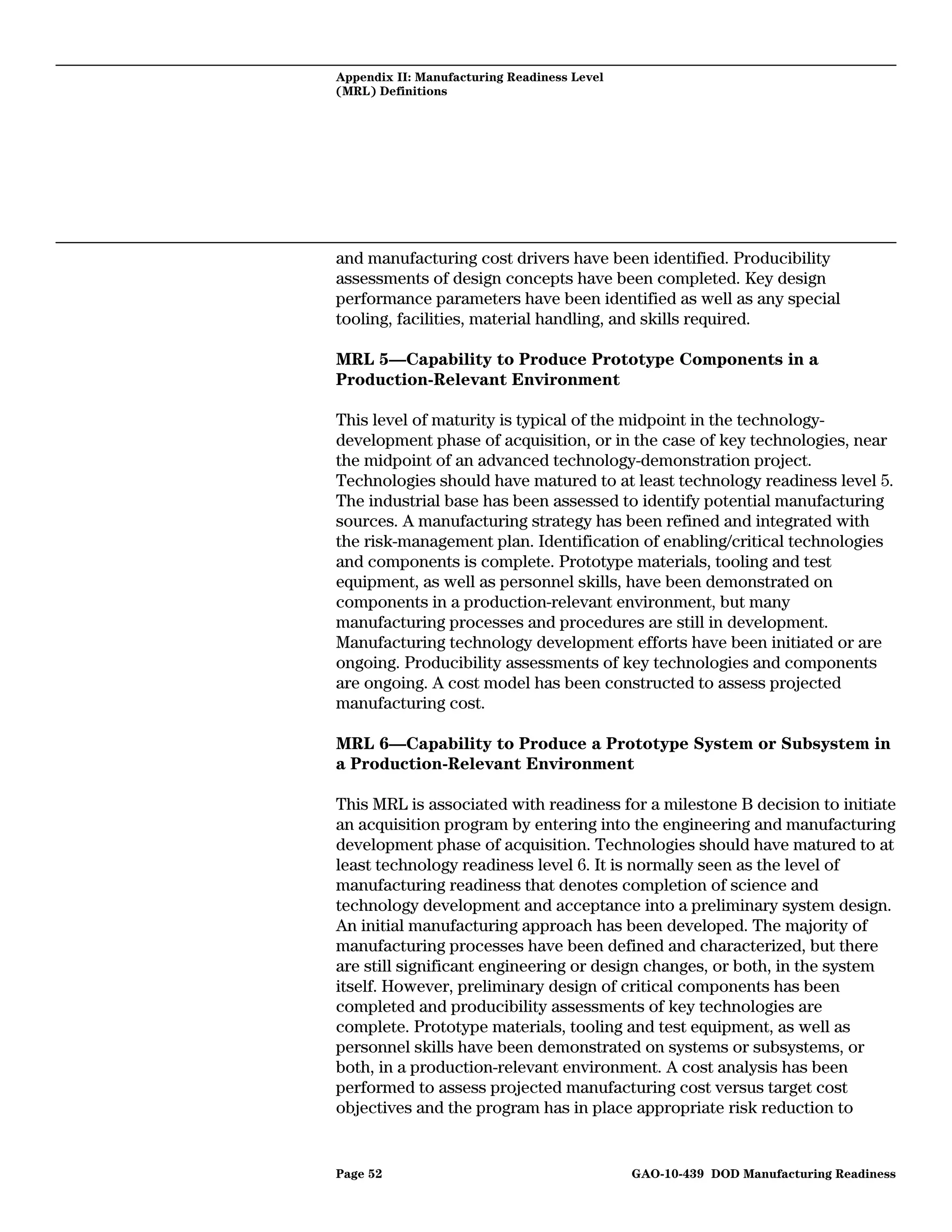 Appendix II: Manufacturing Readiness Level
(MRL) Definitions




and manufacturing cost drivers have been identified. Producibility
assessments of design concepts have been completed. Key design
performance parameters have been identified as well as any special
tooling, facilities, material handling, and skills required.

MRL 5—Capability to Produce Prototype Components in a
Production-Relevant Environment

This level of maturity is typical of the midpoint in the technology-
development phase of acquisition, or in the case of key technologies, near
the midpoint of an advanced technology-demonstration project.
Technologies should have matured to at least technology readiness level 5.
The industrial base has been assessed to identify potential manufacturing
sources. A manufacturing strategy has been refined and integrated with
the risk-management plan. Identification of enabling/critical technologies
and components is complete. Prototype materials, tooling and test
equipment, as well as personnel skills, have been demonstrated on
components in a production-relevant environment, but many
manufacturing processes and procedures are still in development.
Manufacturing technology development efforts have been initiated or are
ongoing. Producibility assessments of key technologies and components
are ongoing. A cost model has been constructed to assess projected
manufacturing cost.

MRL 6—Capability to Produce a Prototype System or Subsystem in
a Production-Relevant Environment

This MRL is associated with readiness for a milestone B decision to initiate
an acquisition program by entering into the engineering and manufacturing
development phase of acquisition. Technologies should have matured to at
least technology readiness level 6. It is normally seen as the level of
manufacturing readiness that denotes completion of science and
technology development and acceptance into a preliminary system design.
An initial manufacturing approach has been developed. The majority of
manufacturing processes have been defined and characterized, but there
are still significant engineering or design changes, or both, in the system
itself. However, preliminary design of critical components has been
completed and producibility assessments of key technologies are
complete. Prototype materials, tooling and test equipment, as well as
personnel skills have been demonstrated on systems or subsystems, or
both, in a production-relevant environment. A cost analysis has been
performed to assess projected manufacturing cost versus target cost
objectives and the program has in place appropriate risk reduction to


Page 52                                      GAO-10-439 DOD Manufacturing Readiness
 