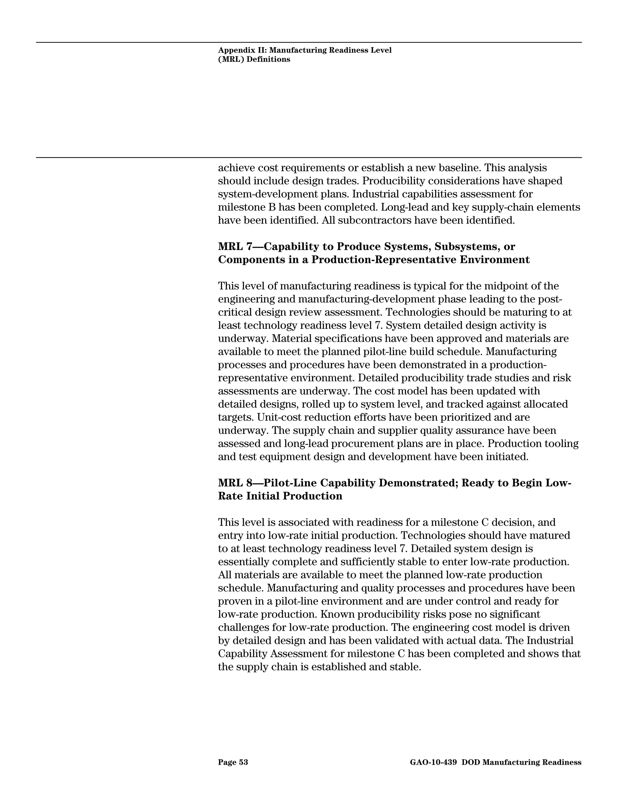 Appendix II: Manufacturing Readiness Level
(MRL) Definitions




achieve cost requirements or establish a new baseline. This analysis
should include design trades. Producibility considerations have shaped
system-development plans. Industrial capabilities assessment for
milestone B has been completed. Long-lead and key supply-chain elements
have been identified. All subcontractors have been identified.

MRL 7—Capability to Produce Systems, Subsystems, or
Components in a Production-Representative Environment

This level of manufacturing readiness is typical for the midpoint of the
engineering and manufacturing-development phase leading to the post-
critical design review assessment. Technologies should be maturing to at
least technology readiness level 7. System detailed design activity is
underway. Material specifications have been approved and materials are
available to meet the planned pilot-line build schedule. Manufacturing
processes and procedures have been demonstrated in a production-
representative environment. Detailed producibility trade studies and risk
assessments are underway. The cost model has been updated with
detailed designs, rolled up to system level, and tracked against allocated
targets. Unit-cost reduction efforts have been prioritized and are
underway. The supply chain and supplier quality assurance have been
assessed and long-lead procurement plans are in place. Production tooling
and test equipment design and development have been initiated.

MRL 8—Pilot-Line Capability Demonstrated; Ready to Begin Low-
Rate Initial Production

This level is associated with readiness for a milestone C decision, and
entry into low-rate initial production. Technologies should have matured
to at least technology readiness level 7. Detailed system design is
essentially complete and sufficiently stable to enter low-rate production.
All materials are available to meet the planned low-rate production
schedule. Manufacturing and quality processes and procedures have been
proven in a pilot-line environment and are under control and ready for
low-rate production. Known producibility risks pose no significant
challenges for low-rate production. The engineering cost model is driven
by detailed design and has been validated with actual data. The Industrial
Capability Assessment for milestone C has been completed and shows that
the supply chain is established and stable.




Page 53                                      GAO-10-439 DOD Manufacturing Readiness
 