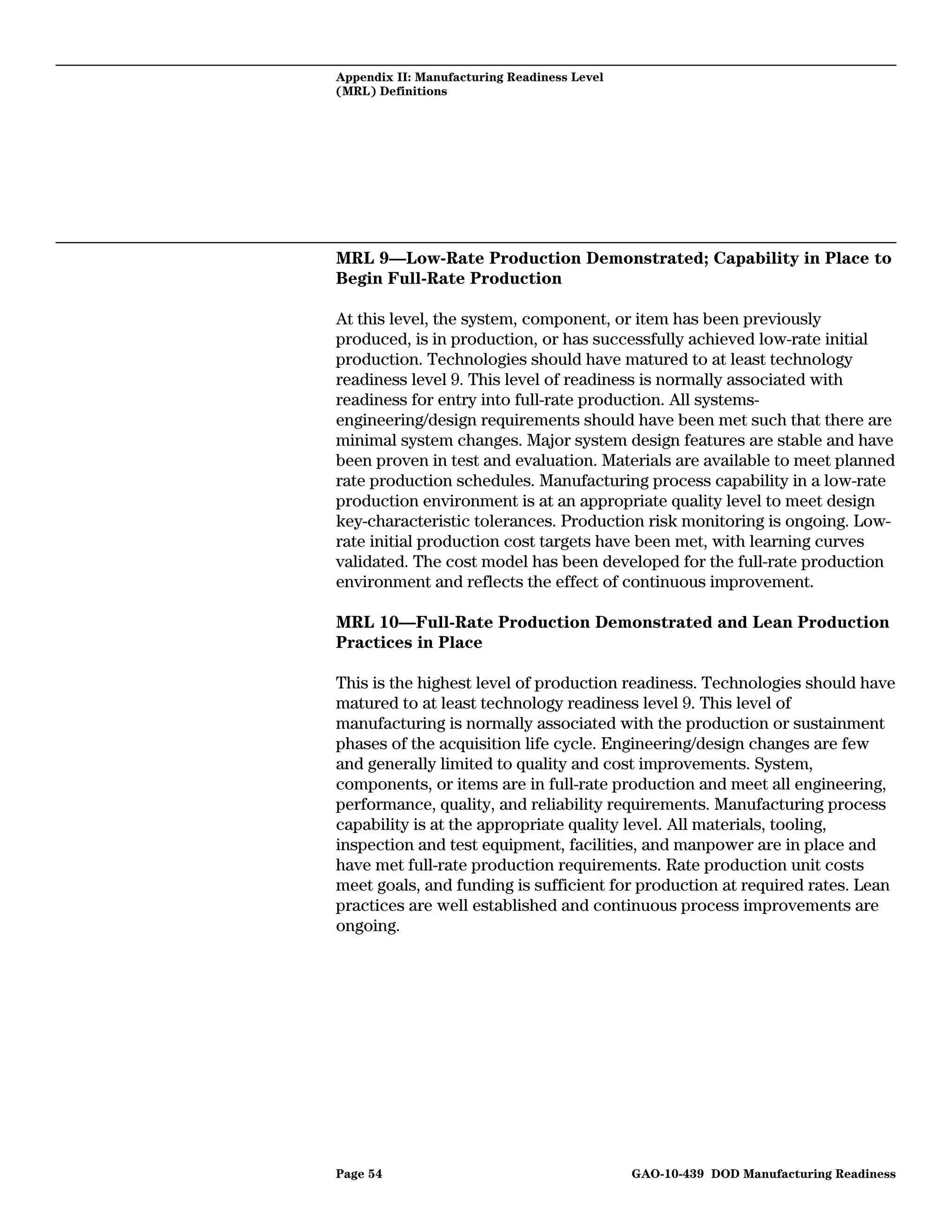 Appendix II: Manufacturing Readiness Level
(MRL) Definitions




MRL 9—Low-Rate Production Demonstrated; Capability in Place to
Begin Full-Rate Production

At this level, the system, component, or item has been previously
produced, is in production, or has successfully achieved low-rate initial
production. Technologies should have matured to at least technology
readiness level 9. This level of readiness is normally associated with
readiness for entry into full-rate production. All systems-
engineering/design requirements should have been met such that there are
minimal system changes. Major system design features are stable and have
been proven in test and evaluation. Materials are available to meet planned
rate production schedules. Manufacturing process capability in a low-rate
production environment is at an appropriate quality level to meet design
key-characteristic tolerances. Production risk monitoring is ongoing. Low-
rate initial production cost targets have been met, with learning curves
validated. The cost model has been developed for the full-rate production
environment and reflects the effect of continuous improvement.

MRL 10—Full-Rate Production Demonstrated and Lean Production
Practices in Place

This is the highest level of production readiness. Technologies should have
matured to at least technology readiness level 9. This level of
manufacturing is normally associated with the production or sustainment
phases of the acquisition life cycle. Engineering/design changes are few
and generally limited to quality and cost improvements. System,
components, or items are in full-rate production and meet all engineering,
performance, quality, and reliability requirements. Manufacturing process
capability is at the appropriate quality level. All materials, tooling,
inspection and test equipment, facilities, and manpower are in place and
have met full-rate production requirements. Rate production unit costs
meet goals, and funding is sufficient for production at required rates. Lean
practices are well established and continuous process improvements are
ongoing.




Page 54                                      GAO-10-439 DOD Manufacturing Readiness
 