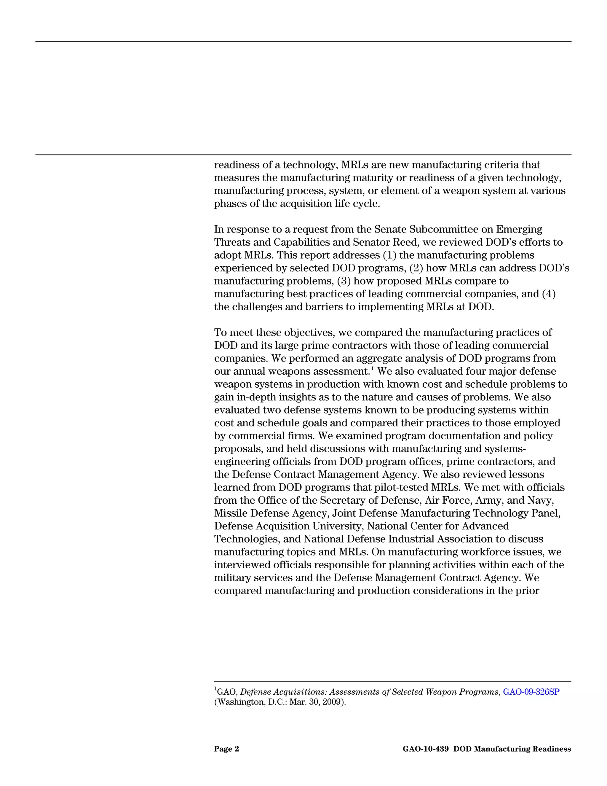 readiness of a technology, MRLs are new manufacturing criteria that
measures the manufacturing maturity or readiness of a given technology,
manufacturing process, system, or element of a weapon system at various
phases of the acquisition life cycle.

In response to a request from the Senate Subcommittee on Emerging
Threats and Capabilities and Senator Reed, we reviewed DOD’s efforts to
adopt MRLs. This report addresses (1) the manufacturing problems
experienced by selected DOD programs, (2) how MRLs can address DOD’s
manufacturing problems, (3) how proposed MRLs compare to
manufacturing best practices of leading commercial companies, and (4)
the challenges and barriers to implementing MRLs at DOD.

To meet these objectives, we compared the manufacturing practices of
DOD and its large prime contractors with those of leading commercial
companies. We performed an aggregate analysis of DOD programs from
our annual weapons assessment. 1 We also evaluated four major defense
weapon systems in production with known cost and schedule problems to
gain in-depth insights as to the nature and causes of problems. We also
evaluated two defense systems known to be producing systems within
cost and schedule goals and compared their practices to those employed
by commercial firms. We examined program documentation and policy
proposals, and held discussions with manufacturing and systems-
engineering officials from DOD program offices, prime contractors, and
the Defense Contract Management Agency. We also reviewed lessons
learned from DOD programs that pilot-tested MRLs. We met with officials
from the Office of the Secretary of Defense, Air Force, Army, and Navy,
Missile Defense Agency, Joint Defense Manufacturing Technology Panel,
Defense Acquisition University, National Center for Advanced
Technologies, and National Defense Industrial Association to discuss
manufacturing topics and MRLs. On manufacturing workforce issues, we
interviewed officials responsible for planning activities within each of the
military services and the Defense Management Contract Agency. We
compared manufacturing and production considerations in the prior




1
 GAO, Defense Acquisitions: Assessments of Selected Weapon Programs, GAO-09-326SP
(Washington, D.C.: Mar. 30, 2009).




Page 2                                      GAO-10-439 DOD Manufacturing Readiness
 