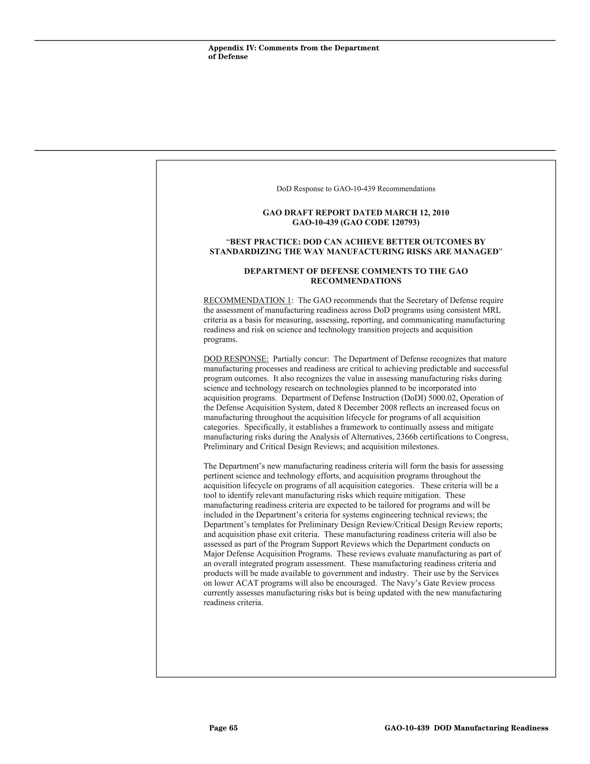 Appendix IV: Comments from the Department
 of Defense




                     DoD Response to GAO-10-439 Recommendations


                 GAO DRAFT REPORT DATED MARCH 12, 2010
                      GAO-10-439 (GAO CODE 120793)

    “BEST PRACTICE: DOD CAN ACHIEVE BETTER OUTCOMES BY
 STANDARDIZING THE WAY MANUFACTURING RISKS ARE MANAGED”

            DEPARTMENT OF DEFENSE COMMENTS TO THE GAO
                        RECOMMENDATIONS

RECOMMENDATION 1: The GAO recommends that the Secretary of Defense require
the assessment of manufacturing readiness across DoD programs using consistent MRL
criteria as a basis for measuring, assessing, reporting, and communicating manufacturing
readiness and risk on science and technology transition projects and acquisition
programs.

DOD RESPONSE: Partially concur: The Department of Defense recognizes that mature
manufacturing processes and readiness are critical to achieving predictable and successful
program outcomes. It also recognizes the value in assessing manufacturing risks during
science and technology research on technologies planned to be incorporated into
acquisition programs. Department of Defense Instruction (DoDI) 5000.02, Operation of
the Defense Acquisition System, dated 8 December 2008 reflects an increased focus on
manufacturing throughout the acquisition lifecycle for programs of all acquisition
categories. Specifically, it establishes a framework to continually assess and mitigate
manufacturing risks during the Analysis of Alternatives, 2366b certifications to Congress,
Preliminary and Critical Design Reviews; and acquisition milestones.

The Department’s new manufacturing readiness criteria will form the basis for assessing
pertinent science and technology efforts, and acquisition programs throughout the
acquisition lifecycle on programs of all acquisition categories. These criteria will be a
tool to identify relevant manufacturing risks which require mitigation. These
manufacturing readiness criteria are expected to be tailored for programs and will be
included in the Department’s criteria for systems engineering technical reviews; the
Department’s templates for Preliminary Design Review/Critical Design Review reports;
and acquisition phase exit criteria. These manufacturing readiness criteria will also be
assessed as part of the Program Support Reviews which the Department conducts on
Major Defense Acquisition Programs. These reviews evaluate manufacturing as part of
an overall integrated program assessment. These manufacturing readiness criteria and
products will be made available to government and industry. Their use by the Services
on lower ACAT programs will also be encouraged. The Navy’s Gate Review process
currently assesses manufacturing risks but is being updated with the new manufacturing
readiness criteria.




 Page 65                                             GAO-10-439 DOD Manufacturing Readiness
 