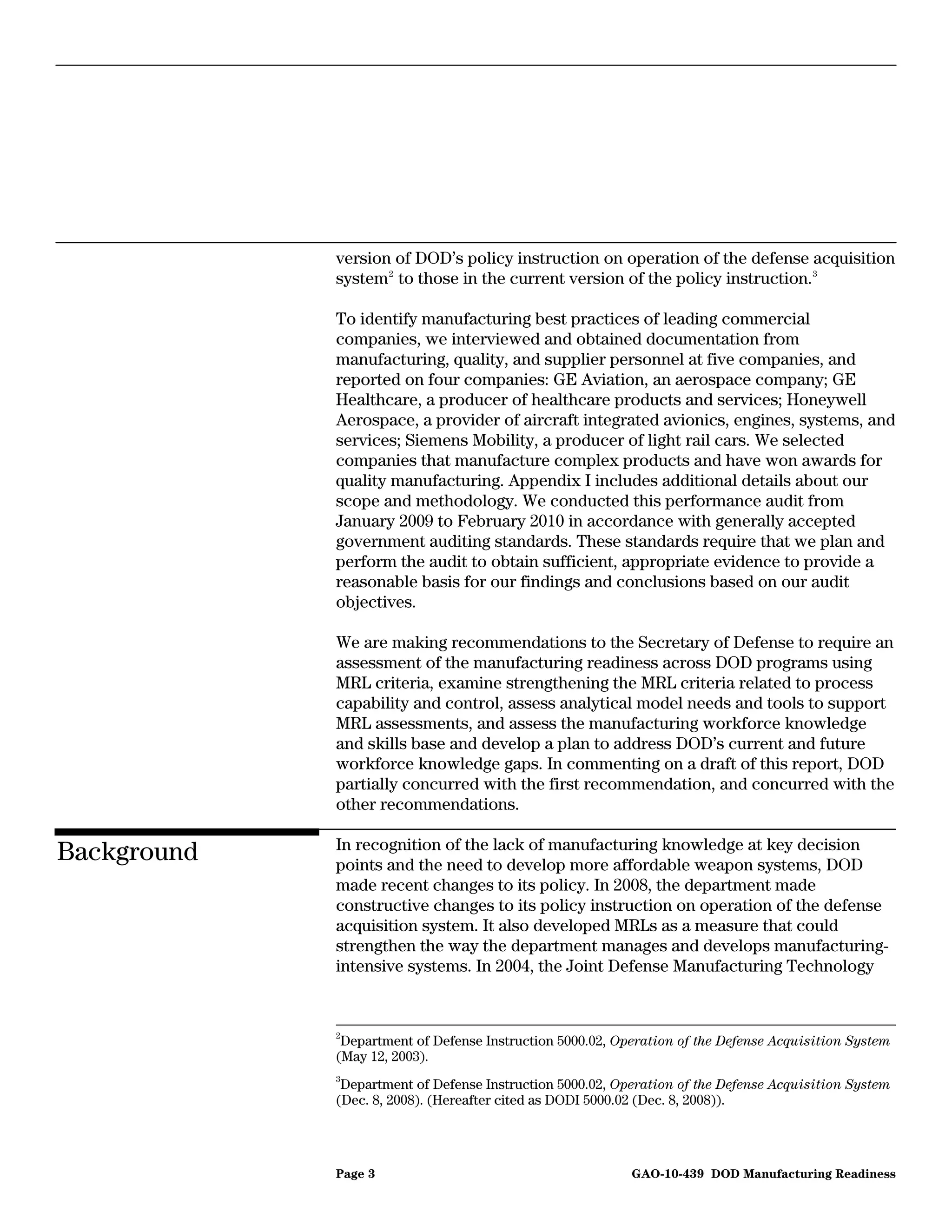 version of DOD’s policy instruction on operation of the defense acquisition
             system 2 to those in the current version of the policy instruction. 3

             To identify manufacturing best practices of leading commercial
             companies, we interviewed and obtained documentation from
             manufacturing, quality, and supplier personnel at five companies, and
             reported on four companies: GE Aviation, an aerospace company; GE
             Healthcare, a producer of healthcare products and services; Honeywell
             Aerospace, a provider of aircraft integrated avionics, engines, systems, and
             services; Siemens Mobility, a producer of light rail cars. We selected
             companies that manufacture complex products and have won awards for
             quality manufacturing. Appendix I includes additional details about our
             scope and methodology. We conducted this performance audit from
             January 2009 to February 2010 in accordance with generally accepted
             government auditing standards. These standards require that we plan and
             perform the audit to obtain sufficient, appropriate evidence to provide a
             reasonable basis for our findings and conclusions based on our audit
             objectives.

             We are making recommendations to the Secretary of Defense to require an
             assessment of the manufacturing readiness across DOD programs using
             MRL criteria, examine strengthening the MRL criteria related to process
             capability and control, assess analytical model needs and tools to support
             MRL assessments, and assess the manufacturing workforce knowledge
             and skills base and develop a plan to address DOD’s current and future
             workforce knowledge gaps. In commenting on a draft of this report, DOD
             partially concurred with the first recommendation, and concurred with the
             other recommendations.

             In recognition of the lack of manufacturing knowledge at key decision
Background   points and the need to develop more affordable weapon systems, DOD
             made recent changes to its policy. In 2008, the department made
             constructive changes to its policy instruction on operation of the defense
             acquisition system. It also developed MRLs as a measure that could
             strengthen the way the department manages and develops manufacturing-
             intensive systems. In 2004, the Joint Defense Manufacturing Technology


             2
              Department of Defense Instruction 5000.02, Operation of the Defense Acquisition System
             (May 12, 2003).
             3
              Department of Defense Instruction 5000.02, Operation of the Defense Acquisition System
             (Dec. 8, 2008). (Hereafter cited as DODI 5000.02 (Dec. 8, 2008)).




             Page 3                                        GAO-10-439 DOD Manufacturing Readiness
 