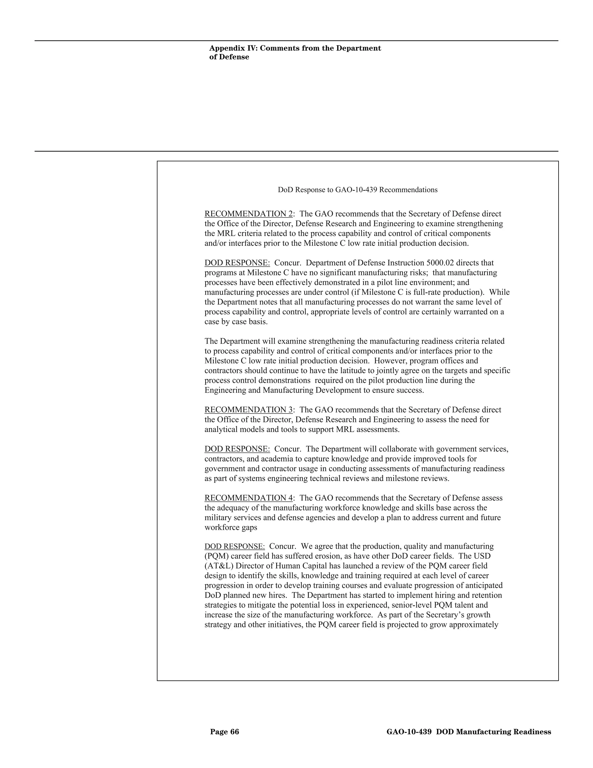 Appendix IV: Comments from the Department
 of Defense




                      DoD Response to GAO-10-439 Recommendations


RECOMMENDATION 2: The GAO recommends that the Secretary of Defense direct
the Office of the Director, Defense Research and Engineering to examine strengthening
the MRL criteria related to the process capability and control of critical components
and/or interfaces prior to the Milestone C low rate initial production decision.

DOD RESPONSE: Concur. Department of Defense Instruction 5000.02 directs that
programs at Milestone C have no significant manufacturing risks; that manufacturing
processes have been effectively demonstrated in a pilot line environment; and
manufacturing processes are under control (if Milestone C is full-rate production). While
the Department notes that all manufacturing processes do not warrant the same level of
process capability and control, appropriate levels of control are certainly warranted on a
case by case basis.

The Department will examine strengthening the manufacturing readiness criteria related
to process capability and control of critical components and/or interfaces prior to the
Milestone C low rate initial production decision. However, program offices and
contractors should continue to have the latitude to jointly agree on the targets and specific
process control demonstrations required on the pilot production line during the
Engineering and Manufacturing Development to ensure success.

RECOMMENDATION 3: The GAO recommends that the Secretary of Defense direct
the Office of the Director, Defense Research and Engineering to assess the need for
analytical models and tools to support MRL assessments.

DOD RESPONSE: Concur. The Department will collaborate with government services,
contractors, and academia to capture knowledge and provide improved tools for
government and contractor usage in conducting assessments of manufacturing readiness
as part of systems engineering technical reviews and milestone reviews.

RECOMMENDATION 4: The GAO recommends that the Secretary of Defense assess
the adequacy of the manufacturing workforce knowledge and skills base across the
military services and defense agencies and develop a plan to address current and future
workforce gaps

DOD RESPONSE: Concur. We agree that the production, quality and manufacturing
(PQM) career field has suffered erosion, as have other DoD career fields. The USD
(AT&L) Director of Human Capital has launched a review of the PQM career field
design to identify the skills, knowledge and training required at each level of career
progression in order to develop training courses and evaluate progression of anticipated
DoD planned new hires. The Department has started to implement hiring and retention
strategies to mitigate the potential loss in experienced, senior-level PQM talent and
increase the size of the manufacturing workforce. As part of the Secretary’s growth
strategy and other initiatives, the PQM career field is projected to grow approximately




 Page 66                                               GAO-10-439 DOD Manufacturing Readiness
 