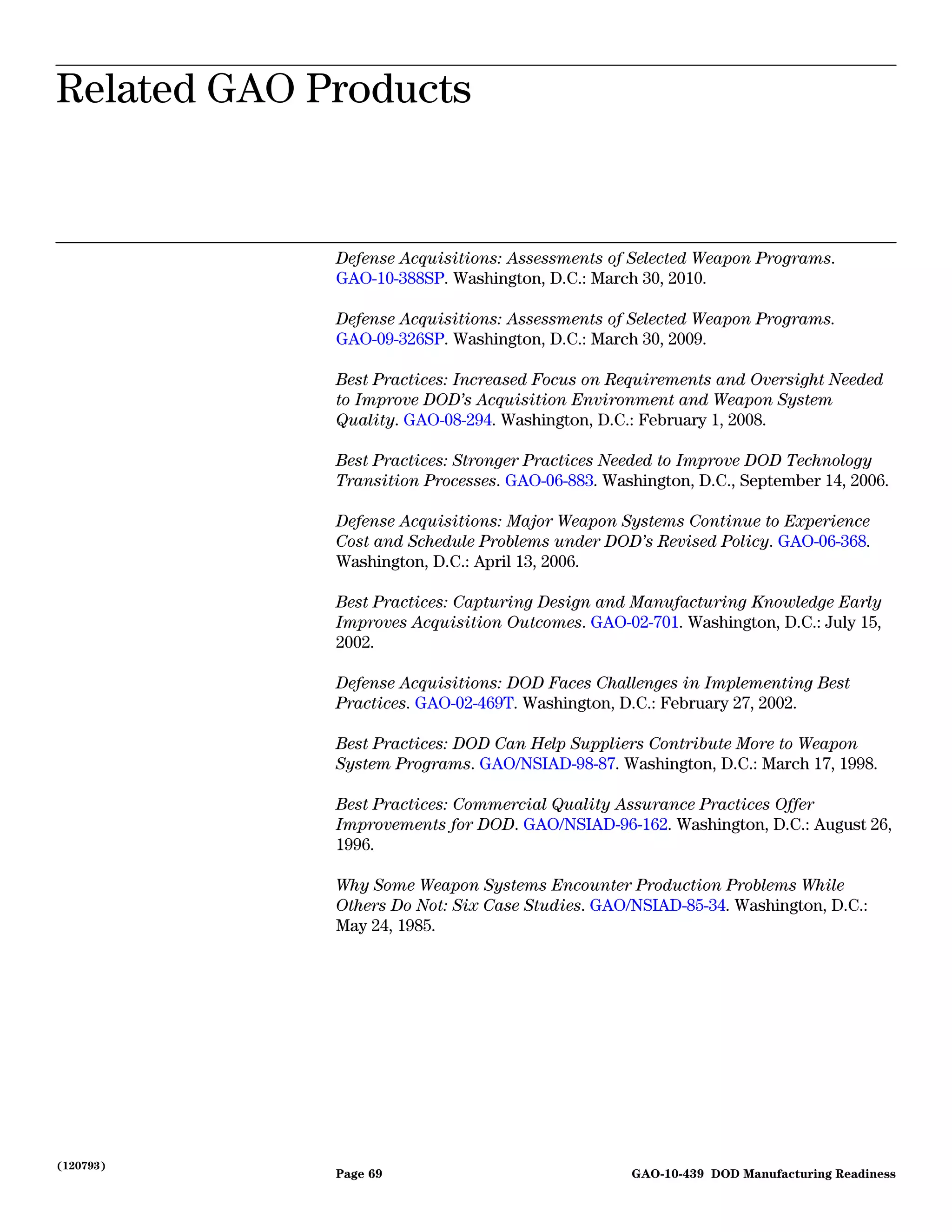 Related GAO Products
Related GAO Products


             Defense Acquisitions: Assessments of Selected Weapon Programs.
             GAO-10-388SP. Washington, D.C.: March 30, 2010.

             Defense Acquisitions: Assessments of Selected Weapon Programs.
             GAO-09-326SP. Washington, D.C.: March 30, 2009.

             Best Practices: Increased Focus on Requirements and Oversight Needed
             to Improve DOD’s Acquisition Environment and Weapon System
             Quality. GAO-08-294. Washington, D.C.: February 1, 2008.

             Best Practices: Stronger Practices Needed to Improve DOD Technology
             Transition Processes. GAO-06-883. Washington, D.C., September 14, 2006.

             Defense Acquisitions: Major Weapon Systems Continue to Experience
             Cost and Schedule Problems under DOD’s Revised Policy. GAO-06-368.
             Washington, D.C.: April 13, 2006.

             Best Practices: Capturing Design and Manufacturing Knowledge Early
             Improves Acquisition Outcomes. GAO-02-701. Washington, D.C.: July 15,
             2002.

             Defense Acquisitions: DOD Faces Challenges in Implementing Best
             Practices. GAO-02-469T. Washington, D.C.: February 27, 2002.

             Best Practices: DOD Can Help Suppliers Contribute More to Weapon
             System Programs. GAO/NSIAD-98-87. Washington, D.C.: March 17, 1998.

             Best Practices: Commercial Quality Assurance Practices Offer
             Improvements for DOD. GAO/NSIAD-96-162. Washington, D.C.: August 26,
             1996.

             Why Some Weapon Systems Encounter Production Problems While
             Others Do Not: Six Case Studies. GAO/NSIAD-85-34. Washington, D.C.:
             May 24, 1985.




(120793)
             Page 69                              GAO-10-439 DOD Manufacturing Readiness
 