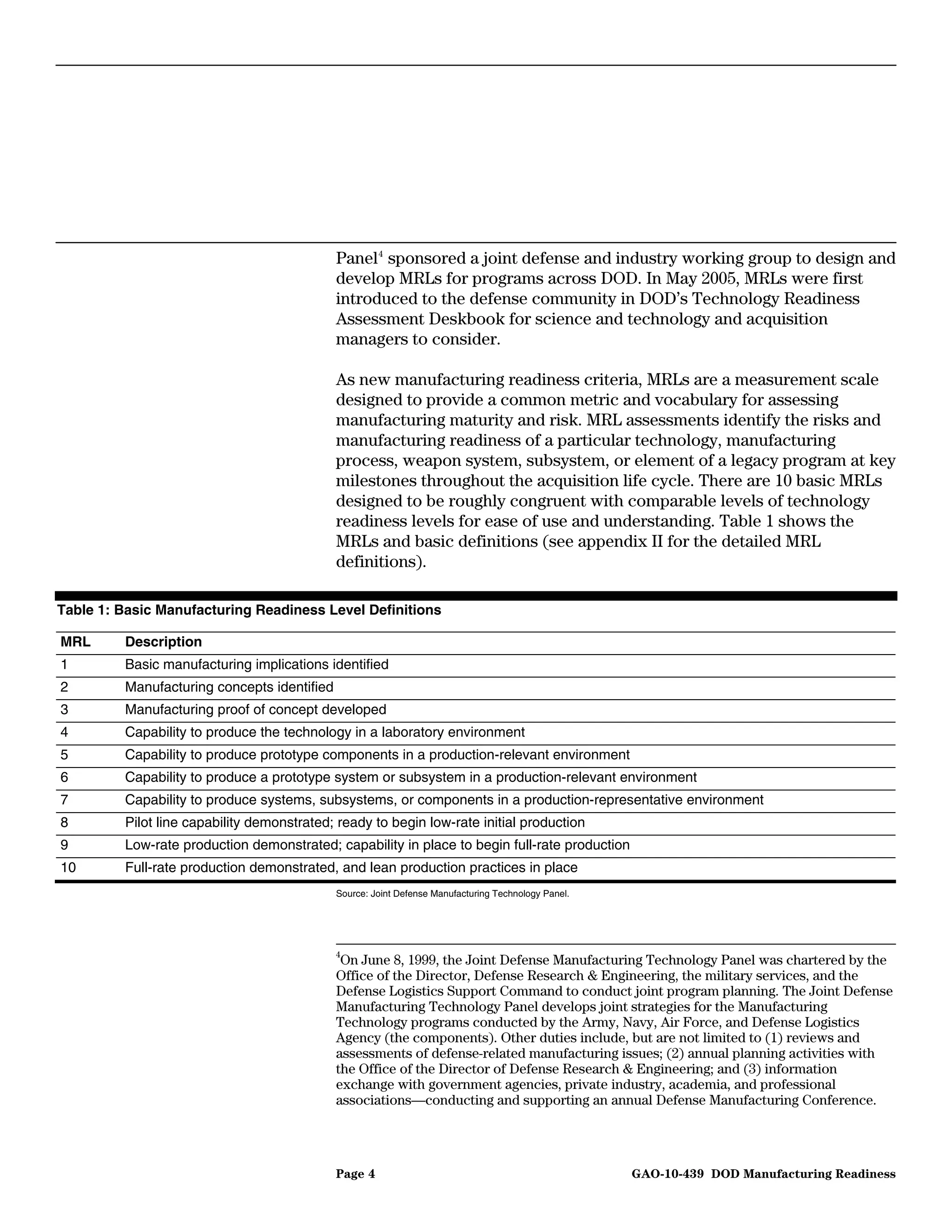 Panel 4 sponsored a joint defense and industry working group to design and
                                             develop MRLs for programs across DOD. In May 2005, MRLs were first
                                             introduced to the defense community in DOD’s Technology Readiness
                                             Assessment Deskbook for science and technology and acquisition
                                             managers to consider.

                                             As new manufacturing readiness criteria, MRLs are a measurement scale
                                             designed to provide a common metric and vocabulary for assessing
                                             manufacturing maturity and risk. MRL assessments identify the risks and
                                             manufacturing readiness of a particular technology, manufacturing
                                             process, weapon system, subsystem, or element of a legacy program at key
                                             milestones throughout the acquisition life cycle. There are 10 basic MRLs
                                             designed to be roughly congruent with comparable levels of technology
                                             readiness levels for ease of use and understanding. Table 1 shows the
                                             MRLs and basic definitions (see appendix II for the detailed MRL
                                             definitions).

Table 1: Basic Manufacturing Readiness Level Definitions

MRL      Description
1        Basic manufacturing implications identified
2        Manufacturing concepts identified
3        Manufacturing proof of concept developed
4        Capability to produce the technology in a laboratory environment
5        Capability to produce prototype components in a production-relevant environment
6        Capability to produce a prototype system or subsystem in a production-relevant environment
7        Capability to produce systems, subsystems, or components in a production-representative environment
8        Pilot line capability demonstrated; ready to begin low-rate initial production
9        Low-rate production demonstrated; capability in place to begin full-rate production
10       Full-rate production demonstrated, and lean production practices in place
                                             Source: Joint Defense Manufacturing Technology Panel.




                                             4
                                              On June 8, 1999, the Joint Defense Manufacturing Technology Panel was chartered by the
                                             Office of the Director, Defense Research & Engineering, the military services, and the
                                             Defense Logistics Support Command to conduct joint program planning. The Joint Defense
                                             Manufacturing Technology Panel develops joint strategies for the Manufacturing
                                             Technology programs conducted by the Army, Navy, Air Force, and Defense Logistics
                                             Agency (the components). Other duties include, but are not limited to (1) reviews and
                                             assessments of defense-related manufacturing issues; (2) annual planning activities with
                                             the Office of the Director of Defense Research & Engineering; and (3) information
                                             exchange with government agencies, private industry, academia, and professional
                                             associations—conducting and supporting an annual Defense Manufacturing Conference.




                                             Page 4                                                  GAO-10-439 DOD Manufacturing Readiness
 