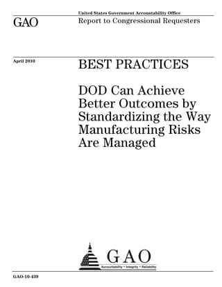 United States Government Accountability Office

GAO          Report to Congressional Requesters




April 2010
             BEST PRACTICES

             DOD Can Achieve
             Better Outcomes by
             Standardizing the Way
             Manufacturing Risks
             Are Managed




GAO-10-439
 