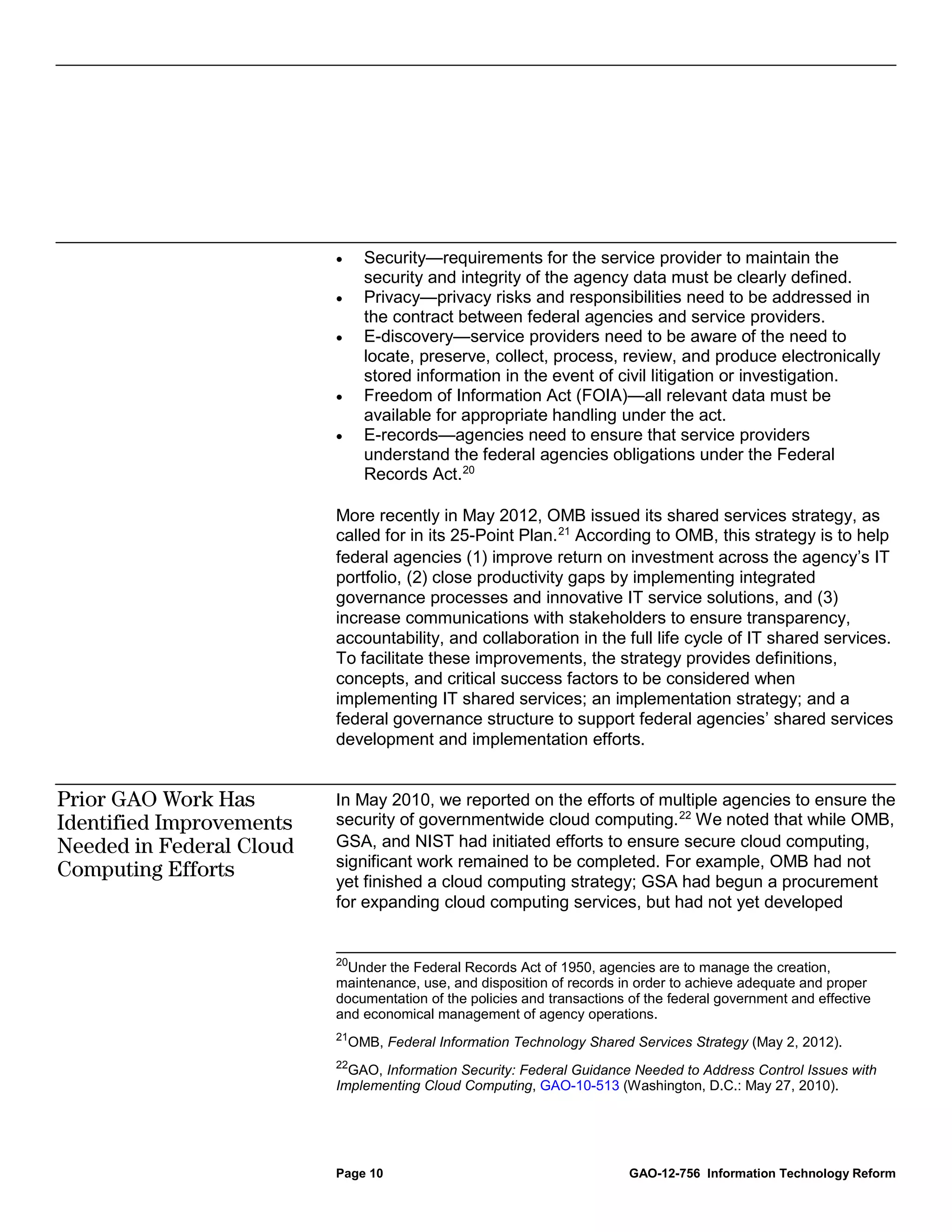 •     Security—requirements for the service provider to maintain the
                                security and integrity of the agency data must be clearly defined.
                          •     Privacy—privacy risks and responsibilities need to be addressed in
                                the contract between federal agencies and service providers.
                          •     E-discovery—service providers need to be aware of the need to
                                locate, preserve, collect, process, review, and produce electronically
                                stored information in the event of civil litigation or investigation.
                          •     Freedom of Information Act (FOIA)—all relevant data must be
                                available for appropriate handling under the act.
                          •     E-records—agencies need to ensure that service providers
                                understand the federal agencies obligations under the Federal
                                Records Act. 20

                          More recently in May 2012, OMB issued its shared services strategy, as
                          called for in its 25-Point Plan. 21 According to OMB, this strategy is to help
                          federal agencies (1) improve return on investment across the agency’s IT
                          portfolio, (2) close productivity gaps by implementing integrated
                          governance processes and innovative IT service solutions, and (3)
                          increase communications with stakeholders to ensure transparency,
                          accountability, and collaboration in the full life cycle of IT shared services.
                          To facilitate these improvements, the strategy provides definitions,
                          concepts, and critical success factors to be considered when
                          implementing IT shared services; an implementation strategy; and a
                          federal governance structure to support federal agencies’ shared services
                          development and implementation efforts.


Prior GAO Work Has        In May 2010, we reported on the efforts of multiple agencies to ensure the
Identified Improvements   security of governmentwide cloud computing. 22 We noted that while OMB,
Needed in Federal Cloud   GSA, and NIST had initiated efforts to ensure secure cloud computing,
                          significant work remained to be completed. For example, OMB had not
Computing Efforts
                          yet finished a cloud computing strategy; GSA had begun a procurement
                          for expanding cloud computing services, but had not yet developed


                          20
                            Under the Federal Records Act of 1950, agencies are to manage the creation,
                          maintenance, use, and disposition of records in order to achieve adequate and proper
                          documentation of the policies and transactions of the federal government and effective
                          and economical management of agency operations.
                          21
                              OMB, Federal Information Technology Shared Services Strategy (May 2, 2012).
                          22
                            GAO, Information Security: Federal Guidance Needed to Address Control Issues with
                          Implementing Cloud Computing, GAO-10-513 (Washington, D.C.: May 27, 2010).




                          Page 10                                        GAO-12-756 Information Technology Reform
 