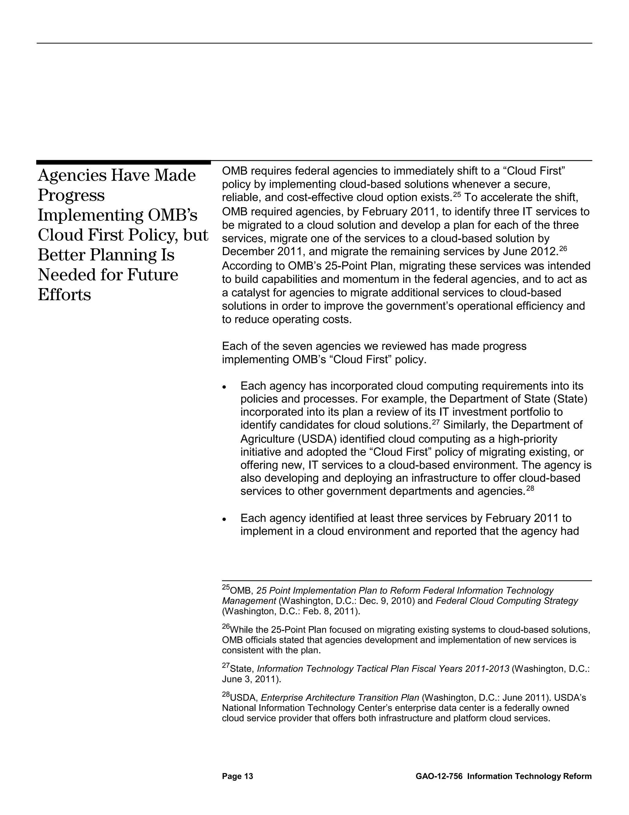 OMB requires federal agencies to immediately shift to a “Cloud First”
Agencies Have Made        policy by implementing cloud-based solutions whenever a secure,
Progress                  reliable, and cost-effective cloud option exists. 25 To accelerate the shift,
Implementing OMB’s        OMB required agencies, by February 2011, to identify three IT services to
                          be migrated to a cloud solution and develop a plan for each of the three
Cloud First Policy, but   services, migrate one of the services to a cloud-based solution by
Better Planning Is        December 2011, and migrate the remaining services by June 2012. 26
                          According to OMB’s 25-Point Plan, migrating these services was intended
Needed for Future         to build capabilities and momentum in the federal agencies, and to act as
Efforts                   a catalyst for agencies to migrate additional services to cloud-based
                          solutions in order to improve the government’s operational efficiency and
                          to reduce operating costs.

                          Each of the seven agencies we reviewed has made progress
                          implementing OMB’s “Cloud First” policy.

                          •    Each agency has incorporated cloud computing requirements into its
                               policies and processes. For example, the Department of State (State)
                               incorporated into its plan a review of its IT investment portfolio to
                               identify candidates for cloud solutions. 27 Similarly, the Department of
                               Agriculture (USDA) identified cloud computing as a high-priority
                               initiative and adopted the “Cloud First” policy of migrating existing, or
                               offering new, IT services to a cloud-based environment. The agency is
                               also developing and deploying an infrastructure to offer cloud-based
                               services to other government departments and agencies. 28

                          •    Each agency identified at least three services by February 2011 to
                               implement in a cloud environment and reported that the agency had



                          25
                            OMB, 25 Point Implementation Plan to Reform Federal Information Technology
                          Management (Washington, D.C.: Dec. 9, 2010) and Federal Cloud Computing Strategy
                          (Washington, D.C.: Feb. 8, 2011).
                          26
                            While the 25-Point Plan focused on migrating existing systems to cloud-based solutions,
                          OMB officials stated that agencies development and implementation of new services is
                          consistent with the plan.
                          27
                            State, Information Technology Tactical Plan Fiscal Years 2011-2013 (Washington, D.C.:
                          June 3, 2011).
                          28
                            USDA, Enterprise Architecture Transition Plan (Washington, D.C.: June 2011). USDA’s
                          National Information Technology Center’s enterprise data center is a federally owned
                          cloud service provider that offers both infrastructure and platform cloud services.




                          Page 13                                       GAO-12-756 Information Technology Reform
 