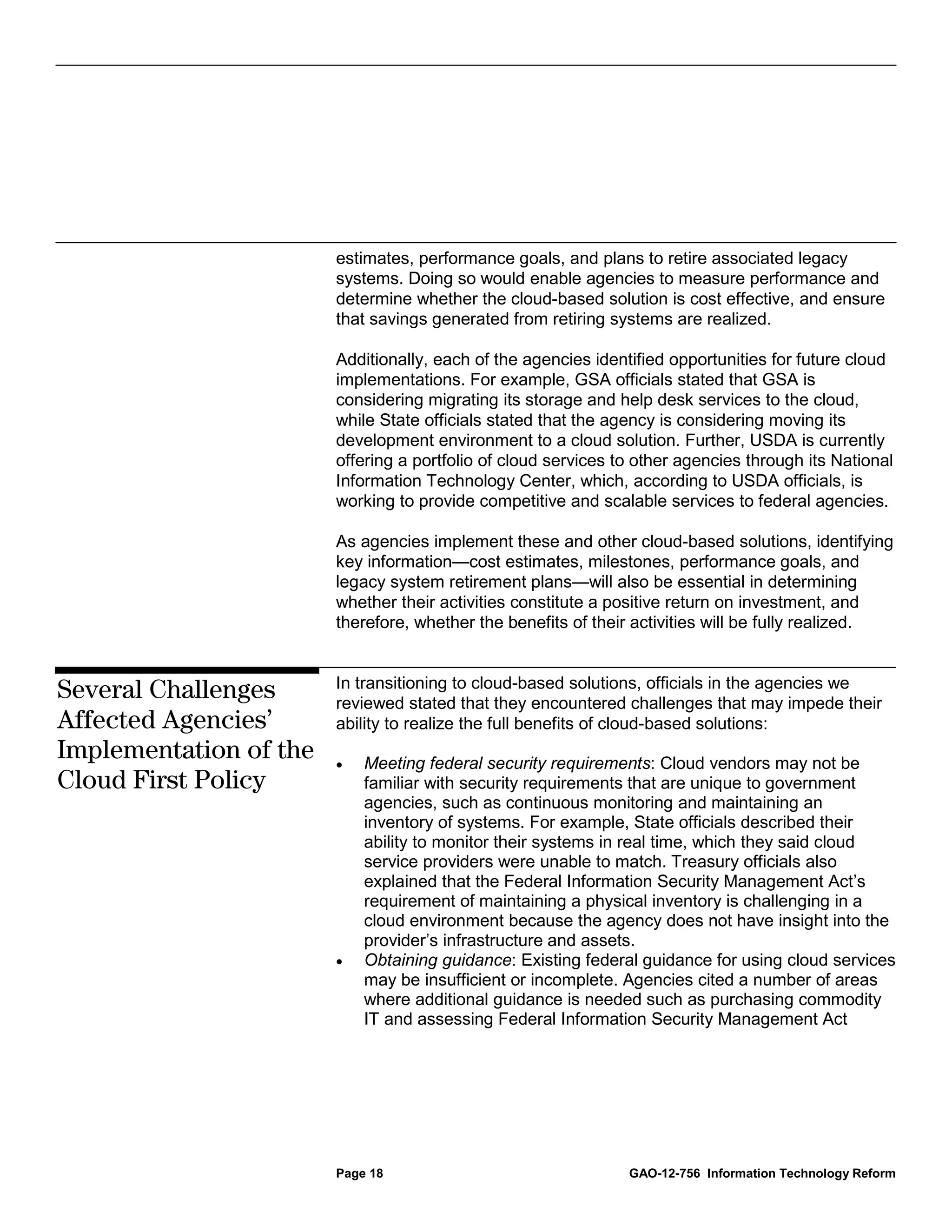 estimates, performance goals, and plans to retire associated legacy
                        systems. Doing so would enable agencies to measure performance and
                        determine whether the cloud-based solution is cost effective, and ensure
                        that savings generated from retiring systems are realized.

                        Additionally, each of the agencies identified opportunities for future cloud
                        implementations. For example, GSA officials stated that GSA is
                        considering migrating its storage and help desk services to the cloud,
                        while State officials stated that the agency is considering moving its
                        development environment to a cloud solution. Further, USDA is currently
                        offering a portfolio of cloud services to other agencies through its National
                        Information Technology Center, which, according to USDA officials, is
                        working to provide competitive and scalable services to federal agencies.

                        As agencies implement these and other cloud-based solutions, identifying
                        key information—cost estimates, milestones, performance goals, and
                        legacy system retirement plans—will also be essential in determining
                        whether their activities constitute a positive return on investment, and
                        therefore, whether the benefits of their activities will be fully realized.


                        In transitioning to cloud-based solutions, officials in the agencies we
Several Challenges      reviewed stated that they encountered challenges that may impede their
Affected Agencies’      ability to realize the full benefits of cloud-based solutions:
Implementation of the   •   Meeting federal security requirements: Cloud vendors may not be
Cloud First Policy          familiar with security requirements that are unique to government
                            agencies, such as continuous monitoring and maintaining an
                            inventory of systems. For example, State officials described their
                            ability to monitor their systems in real time, which they said cloud
                            service providers were unable to match. Treasury officials also
                            explained that the Federal Information Security Management Act’s
                            requirement of maintaining a physical inventory is challenging in a
                            cloud environment because the agency does not have insight into the
                            provider’s infrastructure and assets.
                        •   Obtaining guidance: Existing federal guidance for using cloud services
                            may be insufficient or incomplete. Agencies cited a number of areas
                            where additional guidance is needed such as purchasing commodity
                            IT and assessing Federal Information Security Management Act




                        Page 18                                 GAO-12-756 Information Technology Reform
 
