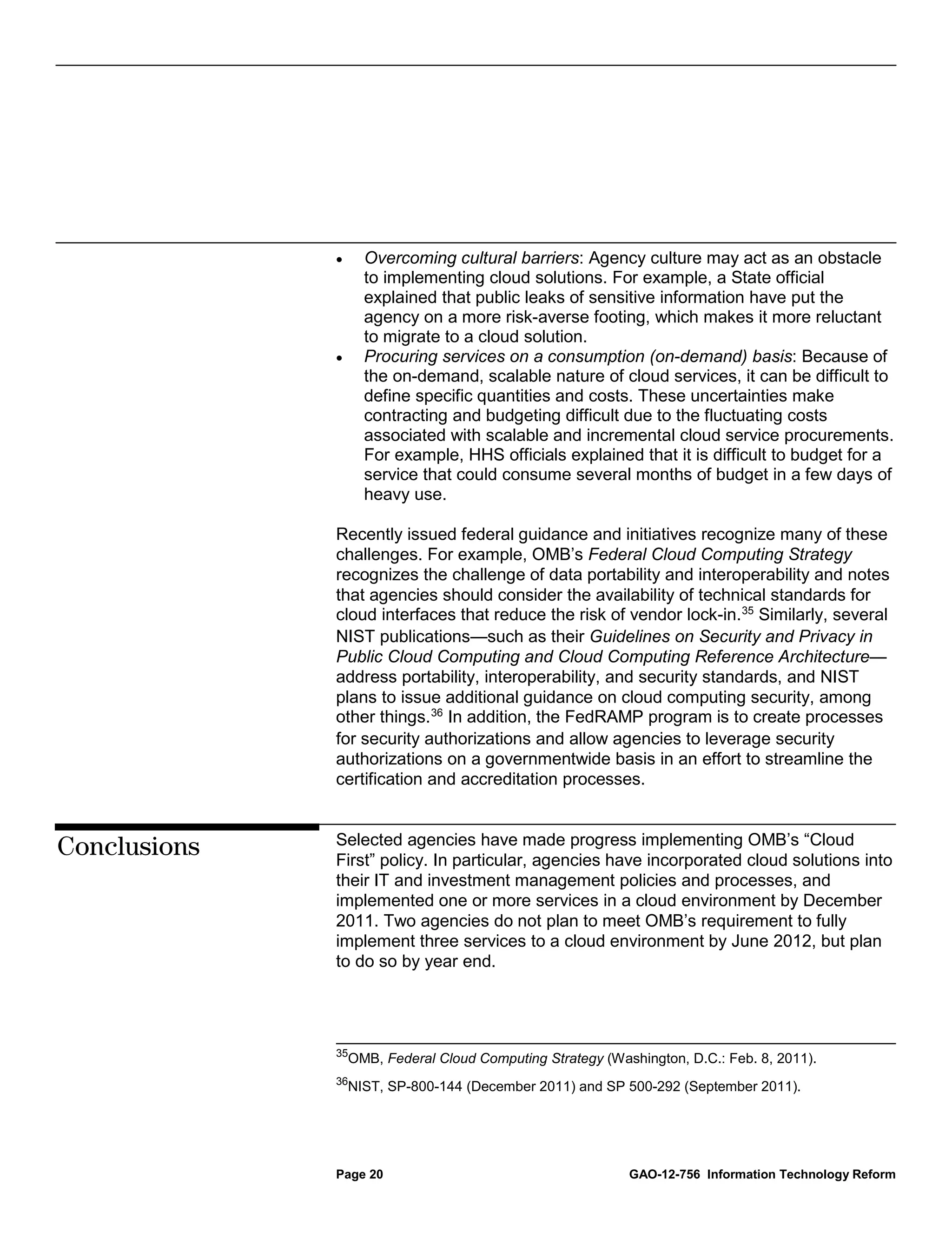 •     Overcoming cultural barriers: Agency culture may act as an obstacle
                    to implementing cloud solutions. For example, a State official
                    explained that public leaks of sensitive information have put the
                    agency on a more risk-averse footing, which makes it more reluctant
                    to migrate to a cloud solution.
              •     Procuring services on a consumption (on-demand) basis: Because of
                    the on-demand, scalable nature of cloud services, it can be difficult to
                    define specific quantities and costs. These uncertainties make
                    contracting and budgeting difficult due to the fluctuating costs
                    associated with scalable and incremental cloud service procurements.
                    For example, HHS officials explained that it is difficult to budget for a
                    service that could consume several months of budget in a few days of
                    heavy use.

              Recently issued federal guidance and initiatives recognize many of these
              challenges. For example, OMB’s Federal Cloud Computing Strategy
              recognizes the challenge of data portability and interoperability and notes
              that agencies should consider the availability of technical standards for
              cloud interfaces that reduce the risk of vendor lock-in. 35 Similarly, several
              NIST publications—such as their Guidelines on Security and Privacy in
              Public Cloud Computing and Cloud Computing Reference Architecture—
              address portability, interoperability, and security standards, and NIST
              plans to issue additional guidance on cloud computing security, among
              other things. 36 In addition, the FedRAMP program is to create processes
              for security authorizations and allow agencies to leverage security
              authorizations on a governmentwide basis in an effort to streamline the
              certification and accreditation processes.


              Selected agencies have made progress implementing OMB’s “Cloud
Conclusions   First” policy. In particular, agencies have incorporated cloud solutions into
              their IT and investment management policies and processes, and
              implemented one or more services in a cloud environment by December
              2011. Two agencies do not plan to meet OMB’s requirement to fully
              implement three services to a cloud environment by June 2012, but plan
              to do so by year end.




              35
                  OMB, Federal Cloud Computing Strategy (Washington, D.C.: Feb. 8, 2011).
              36
                  NIST, SP-800-144 (December 2011) and SP 500-292 (September 2011).




              Page 20                                       GAO-12-756 Information Technology Reform
 
