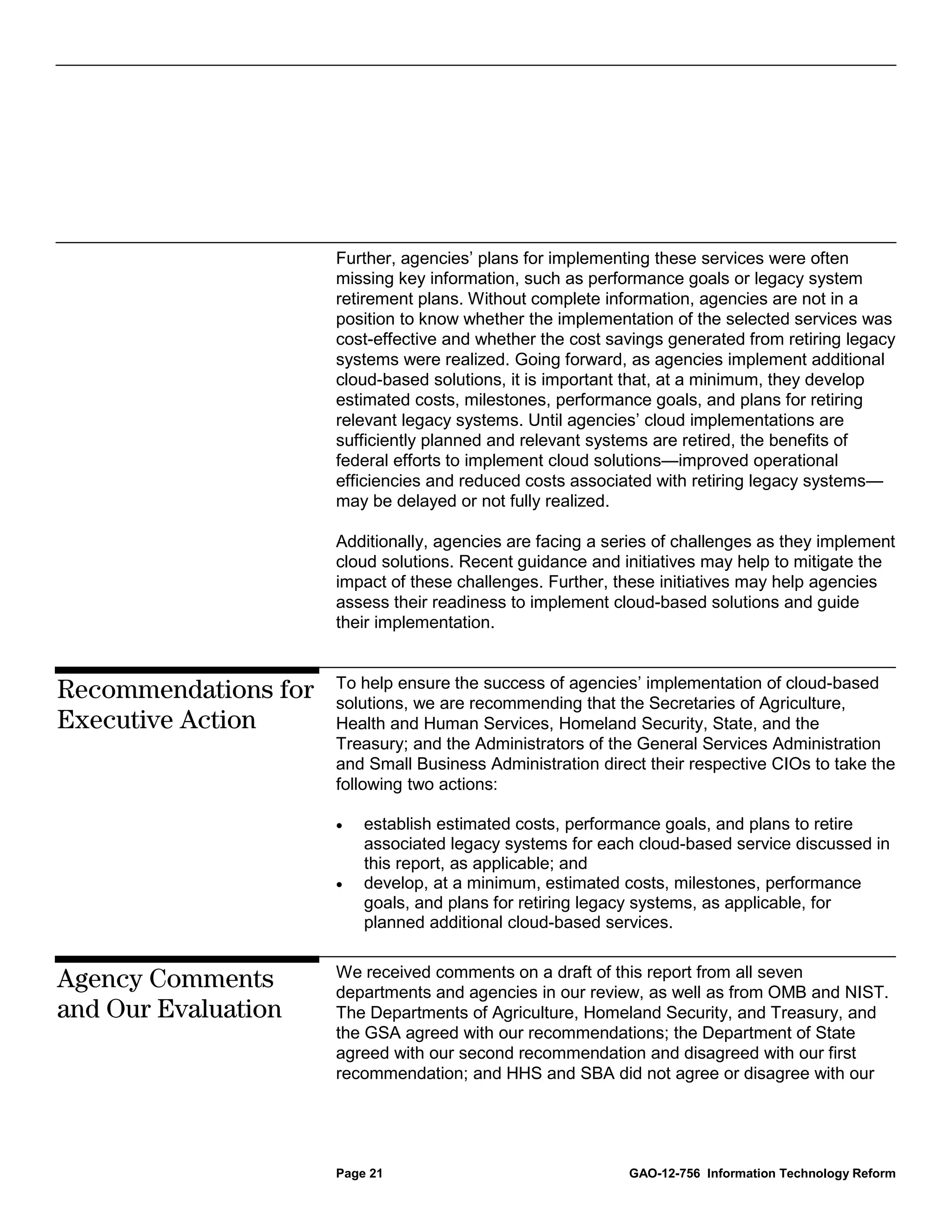 Further, agencies’ plans for implementing these services were often
                      missing key information, such as performance goals or legacy system
                      retirement plans. Without complete information, agencies are not in a
                      position to know whether the implementation of the selected services was
                      cost-effective and whether the cost savings generated from retiring legacy
                      systems were realized. Going forward, as agencies implement additional
                      cloud-based solutions, it is important that, at a minimum, they develop
                      estimated costs, milestones, performance goals, and plans for retiring
                      relevant legacy systems. Until agencies’ cloud implementations are
                      sufficiently planned and relevant systems are retired, the benefits of
                      federal efforts to implement cloud solutions—improved operational
                      efficiencies and reduced costs associated with retiring legacy systems—
                      may be delayed or not fully realized.

                      Additionally, agencies are facing a series of challenges as they implement
                      cloud solutions. Recent guidance and initiatives may help to mitigate the
                      impact of these challenges. Further, these initiatives may help agencies
                      assess their readiness to implement cloud-based solutions and guide
                      their implementation.


                      To help ensure the success of agencies’ implementation of cloud-based
Recommendations for   solutions, we are recommending that the Secretaries of Agriculture,
Executive Action      Health and Human Services, Homeland Security, State, and the
                      Treasury; and the Administrators of the General Services Administration
                      and Small Business Administration direct their respective CIOs to take the
                      following two actions:

                      •   establish estimated costs, performance goals, and plans to retire
                          associated legacy systems for each cloud-based service discussed in
                          this report, as applicable; and
                      •   develop, at a minimum, estimated costs, milestones, performance
                          goals, and plans for retiring legacy systems, as applicable, for
                          planned additional cloud-based services.

                      We received comments on a draft of this report from all seven
Agency Comments       departments and agencies in our review, as well as from OMB and NIST.
and Our Evaluation    The Departments of Agriculture, Homeland Security, and Treasury, and
                      the GSA agreed with our recommendations; the Department of State
                      agreed with our second recommendation and disagreed with our first
                      recommendation; and HHS and SBA did not agree or disagree with our




                      Page 21                               GAO-12-756 Information Technology Reform
 