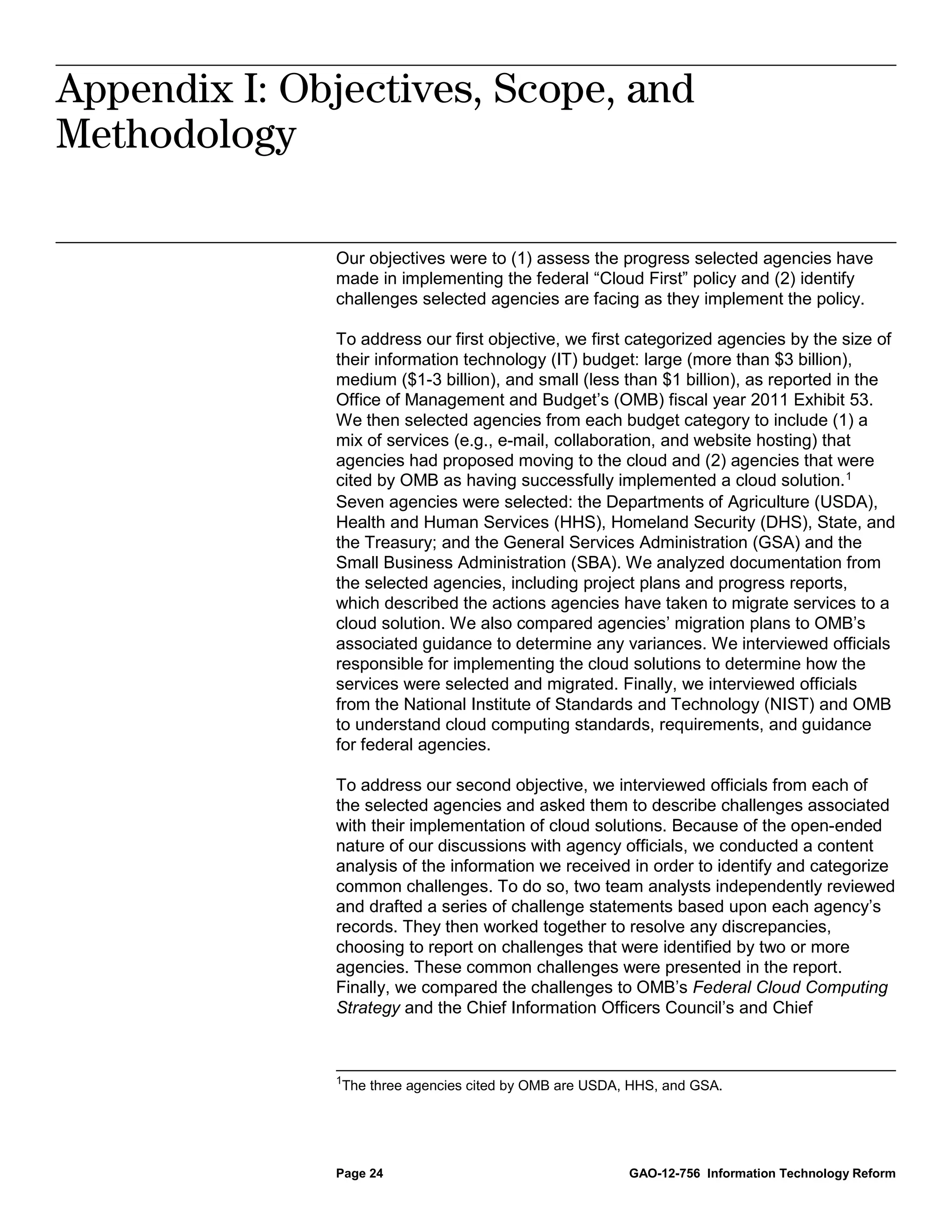 Appendix I: Objectives, Scope, and
              Appendix I: Objectives, Scope, and
              Methodology



Methodology

              Our objectives were to (1) assess the progress selected agencies have
              made in implementing the federal “Cloud First” policy and (2) identify
              challenges selected agencies are facing as they implement the policy.

              To address our first objective, we first categorized agencies by the size of
              their information technology (IT) budget: large (more than $3 billion),
              medium ($1-3 billion), and small (less than $1 billion), as reported in the
              Office of Management and Budget’s (OMB) fiscal year 2011 Exhibit 53.
              We then selected agencies from each budget category to include (1) a
              mix of services (e.g., e-mail, collaboration, and website hosting) that
              agencies had proposed moving to the cloud and (2) agencies that were
              cited by OMB as having successfully implemented a cloud solution. 1
              Seven agencies were selected: the Departments of Agriculture (USDA),
              Health and Human Services (HHS), Homeland Security (DHS), State, and
              the Treasury; and the General Services Administration (GSA) and the
              Small Business Administration (SBA). We analyzed documentation from
              the selected agencies, including project plans and progress reports,
              which described the actions agencies have taken to migrate services to a
              cloud solution. We also compared agencies’ migration plans to OMB’s
              associated guidance to determine any variances. We interviewed officials
              responsible for implementing the cloud solutions to determine how the
              services were selected and migrated. Finally, we interviewed officials
              from the National Institute of Standards and Technology (NIST) and OMB
              to understand cloud computing standards, requirements, and guidance
              for federal agencies.

              To address our second objective, we interviewed officials from each of
              the selected agencies and asked them to describe challenges associated
              with their implementation of cloud solutions. Because of the open-ended
              nature of our discussions with agency officials, we conducted a content
              analysis of the information we received in order to identify and categorize
              common challenges. To do so, two team analysts independently reviewed
              and drafted a series of challenge statements based upon each agency’s
              records. They then worked together to resolve any discrepancies,
              choosing to report on challenges that were identified by two or more
              agencies. These common challenges were presented in the report.
              Finally, we compared the challenges to OMB’s Federal Cloud Computing
              Strategy and the Chief Information Officers Council’s and Chief



              1
               The three agencies cited by OMB are USDA, HHS, and GSA.




              Page 24                                   GAO-12-756 Information Technology Reform
 