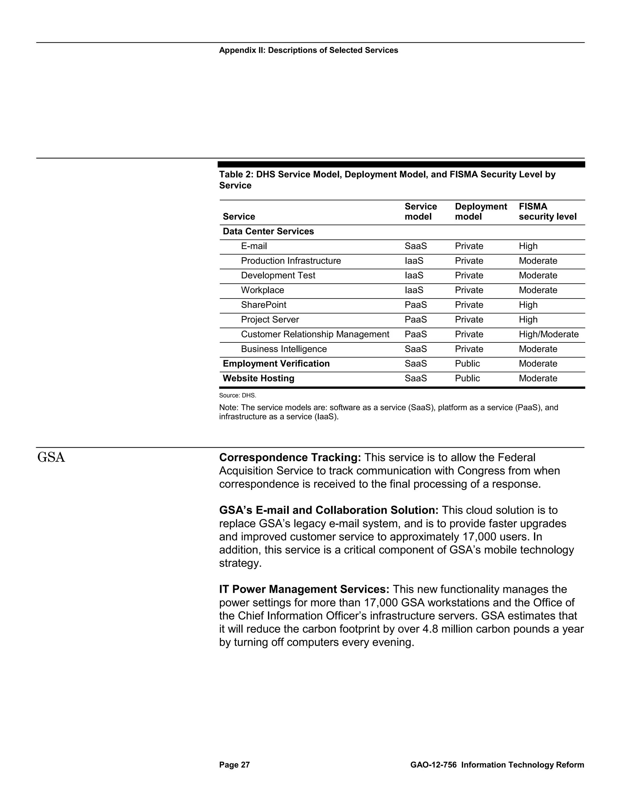Appendix II: Descriptions of Selected Services




      Table 2: DHS Service Model, Deployment Model, and FISMA Security Level by
      Service

                                                        Service       Deployment        FISMA
       Service                                          model         model             security level
       Data Center Services
             E-mail                                     SaaS          Private           High
             Production Infrastructure                  IaaS          Private           Moderate
             Development Test                           IaaS          Private           Moderate
             Workplace                                  IaaS          Private           Moderate
             SharePoint                                 PaaS          Private           High
             Project Server                             PaaS          Private           High
             Customer Relationship Management           PaaS          Private           High/Moderate
             Business Intelligence                      SaaS          Private           Moderate
       Employment Verification                          SaaS          Public            Moderate
       Website Hosting                                  SaaS          Public            Moderate
      Source: DHS.

      Note: The service models are: software as a service (SaaS), platform as a service (PaaS), and
      infrastructure as a service (IaaS).




GSA   Correspondence Tracking: This service is to allow the Federal
      Acquisition Service to track communication with Congress from when
      correspondence is received to the final processing of a response.

      GSA’s E-mail and Collaboration Solution: This cloud solution is to
      replace GSA’s legacy e-mail system, and is to provide faster upgrades
      and improved customer service to approximately 17,000 users. In
      addition, this service is a critical component of GSA’s mobile technology
      strategy.

      IT Power Management Services: This new functionality manages the
      power settings for more than 17,000 GSA workstations and the Office of
      the Chief Information Officer’s infrastructure servers. GSA estimates that
      it will reduce the carbon footprint by over 4.8 million carbon pounds a year
      by turning off computers every evening.




      Page 27                                             GAO-12-756 Information Technology Reform
 