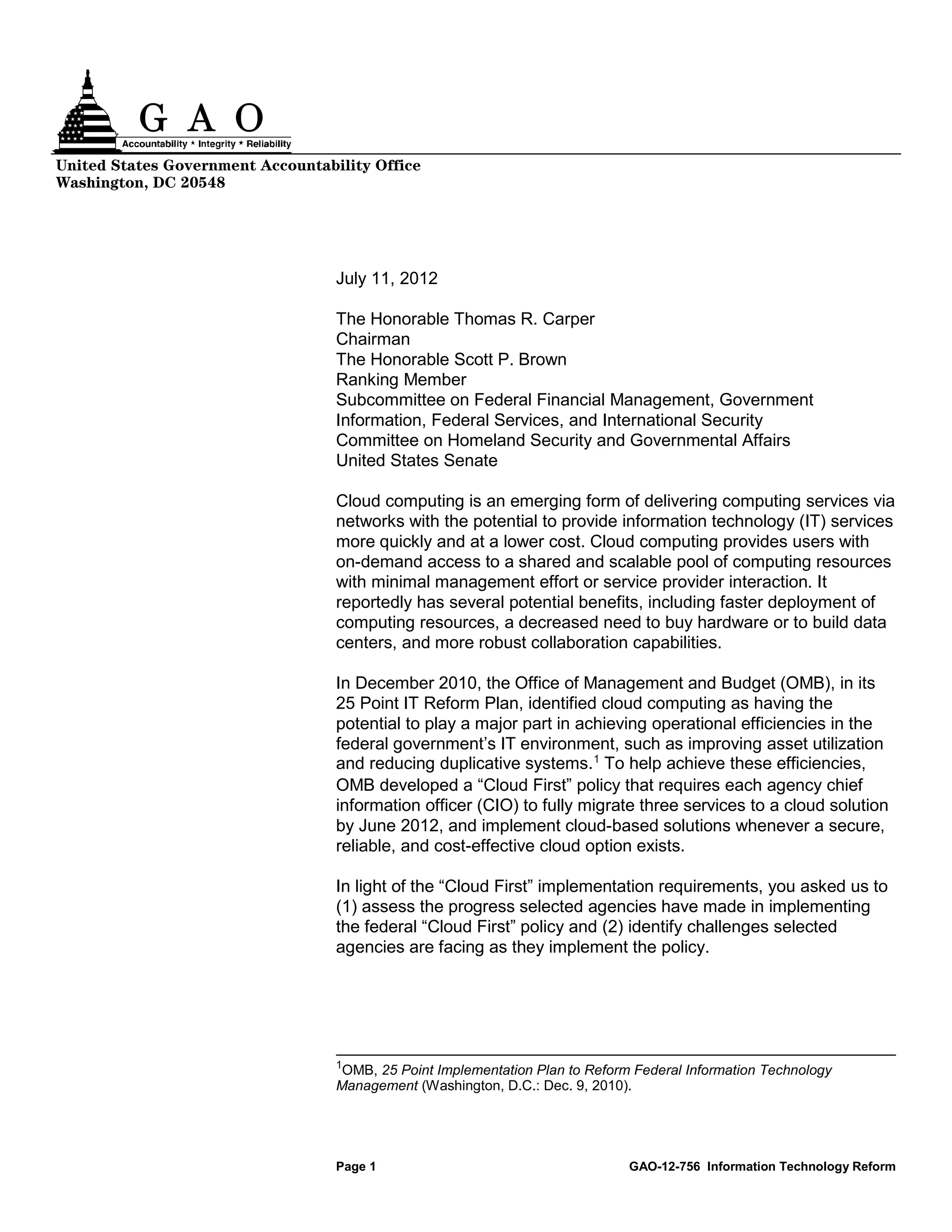 United States Government Accountability Office
Washington, DC 20548




                                   July 11, 2012

                                   The Honorable Thomas R. Carper
                                   Chairman
                                   The Honorable Scott P. Brown
                                   Ranking Member
                                   Subcommittee on Federal Financial Management, Government
                                   Information, Federal Services, and International Security
                                   Committee on Homeland Security and Governmental Affairs
                                   United States Senate

                                   Cloud computing is an emerging form of delivering computing services via
                                   networks with the potential to provide information technology (IT) services
                                   more quickly and at a lower cost. Cloud computing provides users with
                                   on-demand access to a shared and scalable pool of computing resources
                                   with minimal management effort or service provider interaction. It
                                   reportedly has several potential benefits, including faster deployment of
                                   computing resources, a decreased need to buy hardware or to build data
                                   centers, and more robust collaboration capabilities.

                                   In December 2010, the Office of Management and Budget (OMB), in its
                                   25 Point IT Reform Plan, identified cloud computing as having the
                                   potential to play a major part in achieving operational efficiencies in the
                                   federal government’s IT environment, such as improving asset utilization
                                   and reducing duplicative systems. 1 To help achieve these efficiencies,
                                   OMB developed a “Cloud First” policy that requires each agency chief
                                   information officer (CIO) to fully migrate three services to a cloud solution
                                   by June 2012, and implement cloud-based solutions whenever a secure,
                                   reliable, and cost-effective cloud option exists.

                                   In light of the “Cloud First” implementation requirements, you asked us to
                                   (1) assess the progress selected agencies have made in implementing
                                   the federal “Cloud First” policy and (2) identify challenges selected
                                   agencies are facing as they implement the policy.




                                   1
                                    OMB, 25 Point Implementation Plan to Reform Federal Information Technology
                                   Management (Washington, D.C.: Dec. 9, 2010).




                                   Page 1                                      GAO-12-756 Information Technology Reform
 