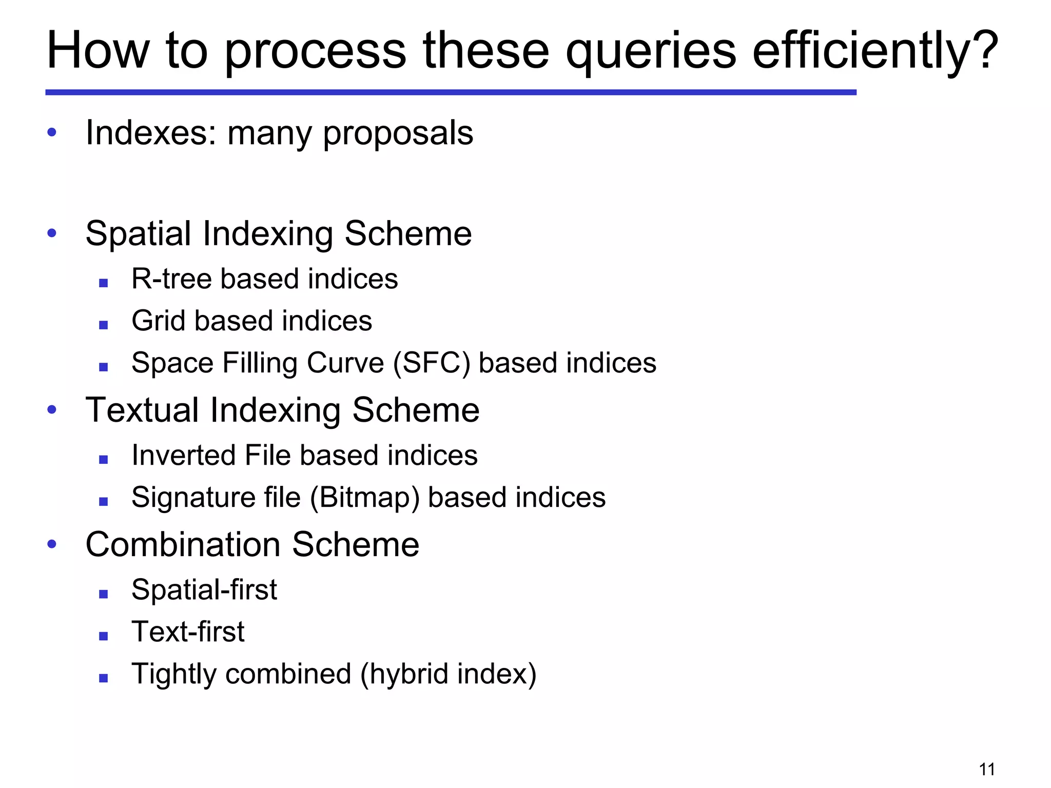 How to process these queries efficiently?
• Indexes: many proposals
• Spatial Indexing Scheme
 R-tree based indices
 Grid based indices
 Space Filling Curve (SFC) based indices
• Textual Indexing Scheme
 Inverted File based indices
 Signature file (Bitmap) based indices
• Combination Scheme
 Spatial-first
 Text-first
 Tightly combined (hybrid index)
11
 