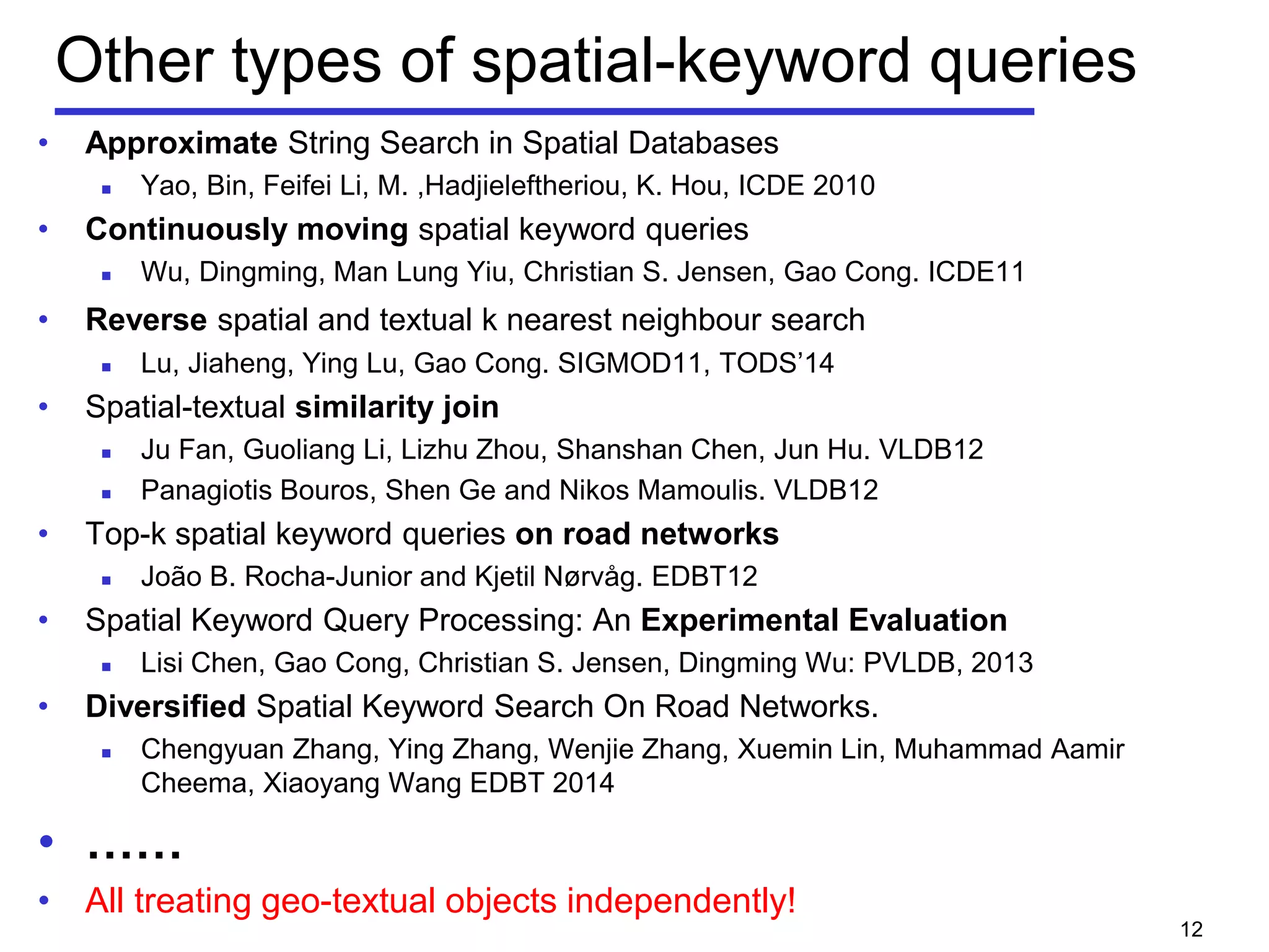 Other types of spatial-keyword queries
• Approximate String Search in Spatial Databases
 Yao, Bin, Feifei Li, M. ,Hadjieleftheriou, K. Hou, ICDE 2010
• Continuously moving spatial keyword queries
 Wu, Dingming, Man Lung Yiu, Christian S. Jensen, Gao Cong. ICDE11
• Reverse spatial and textual k nearest neighbour search
 Lu, Jiaheng, Ying Lu, Gao Cong. SIGMOD11, TODS’14
• Spatial-textual similarity join
 Ju Fan, Guoliang Li, Lizhu Zhou, Shanshan Chen, Jun Hu. VLDB12
 Panagiotis Bouros, Shen Ge and Nikos Mamoulis. VLDB12
• Top-k spatial keyword queries on road networks
 João B. Rocha-Junior and Kjetil Nørvåg. EDBT12
• Spatial Keyword Query Processing: An Experimental Evaluation
 Lisi Chen, Gao Cong, Christian S. Jensen, Dingming Wu: PVLDB, 2013
• Diversified Spatial Keyword Search On Road Networks.
 Chengyuan Zhang, Ying Zhang, Wenjie Zhang, Xuemin Lin, Muhammad Aamir
Cheema, Xiaoyang Wang EDBT 2014
• ……
• All treating geo-textual objects independently!
12
 