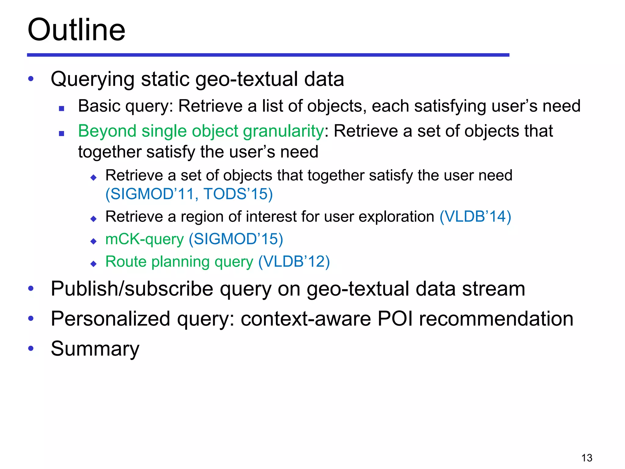 Outline
• Querying static geo-textual data
 Basic query: Retrieve a list of objects, each satisfying user’s need
 Beyond single object granularity: Retrieve a set of objects that
together satisfy the user’s need
 Retrieve a set of objects that together satisfy the user need
(SIGMOD’11, TODS’15)
 Retrieve a region of interest for user exploration (VLDB’14)
 mCK-query (SIGMOD’15)
 Route planning query (VLDB’12)
• Publish/subscribe query on geo-textual data stream
• Personalized query: context-aware POI recommendation
• Summary
13
 