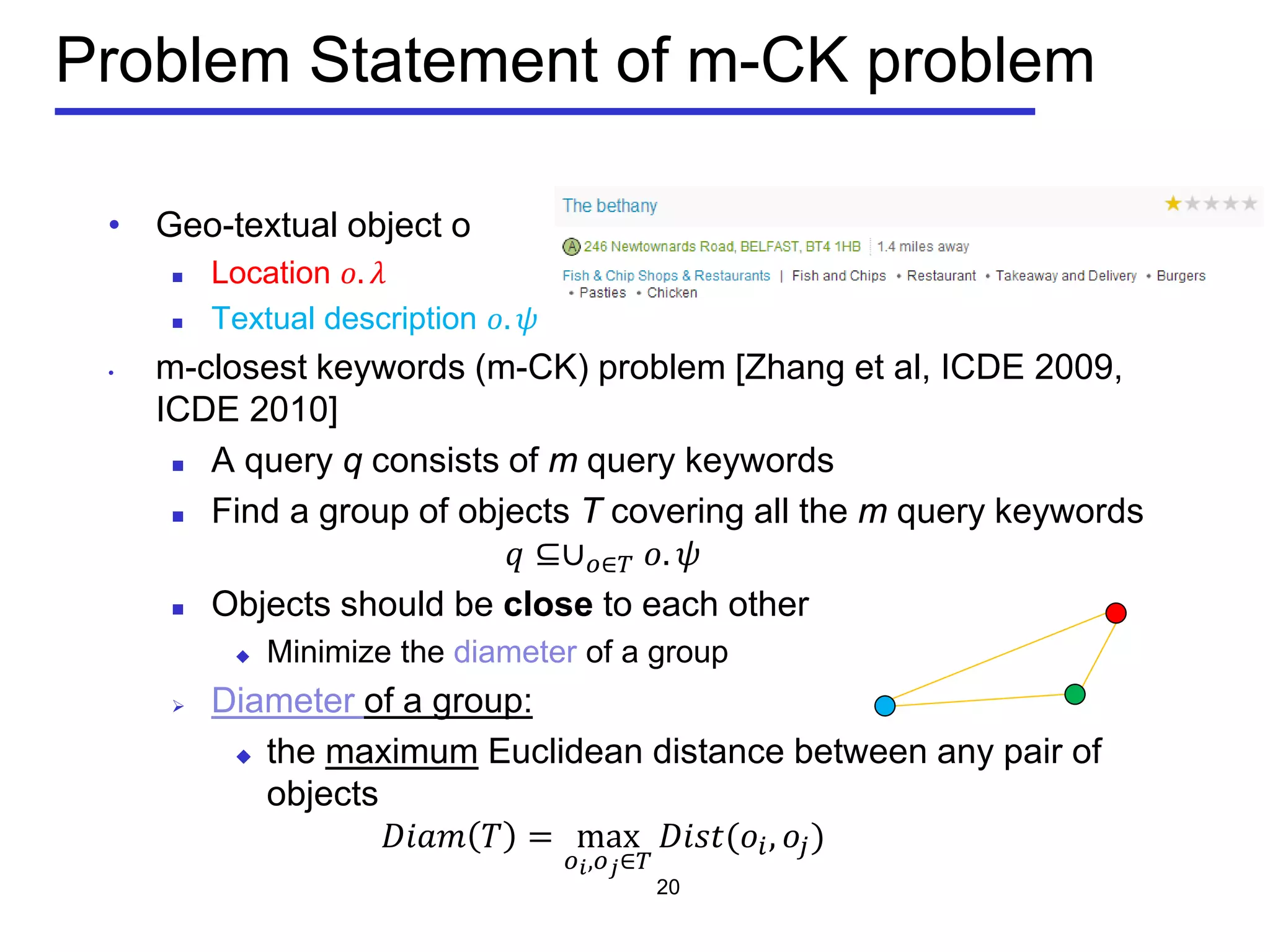 Problem Statement of m-CK problem
• Geo-textual object o
 Location 𝑜. 𝜆
 Textual description 𝑜. 𝜓
• m-closest keywords (m-CK) problem [Zhang et al, ICDE 2009,
ICDE 2010]
 A query q consists of m query keywords
 Find a group of objects T covering all the m query keywords
𝑞 ⊆∪ 𝑜∈𝑇 𝑜. 𝜓
 Objects should be close to each other
 Minimize the diameter of a group
 Diameter of a group:
 the maximum Euclidean distance between any pair of
objects
𝐷𝐷𝐷𝐷 𝑇 = max
𝑜 𝑖,𝑜 𝑗∈𝑇
𝐷𝐷𝐷𝐷(𝑜𝑖, 𝑜𝑗)
20
 