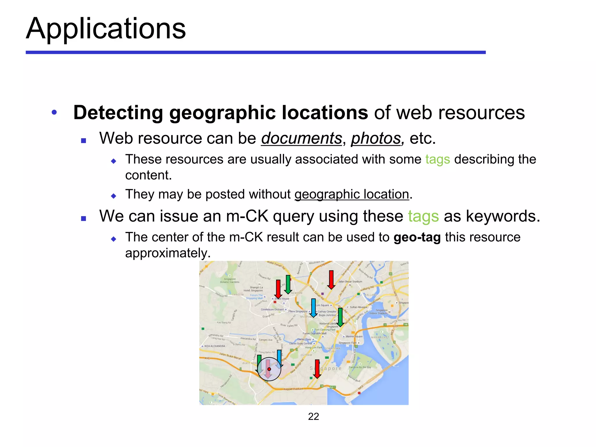 Applications
• Detecting geographic locations of web resources
 Web resource can be documents, photos, etc.
 These resources are usually associated with some tags describing the
content.
 They may be posted without geographic location.
 We can issue an m-CK query using these tags as keywords.
 The center of the m-CK result can be used to geo-tag this resource
approximately.
22
 