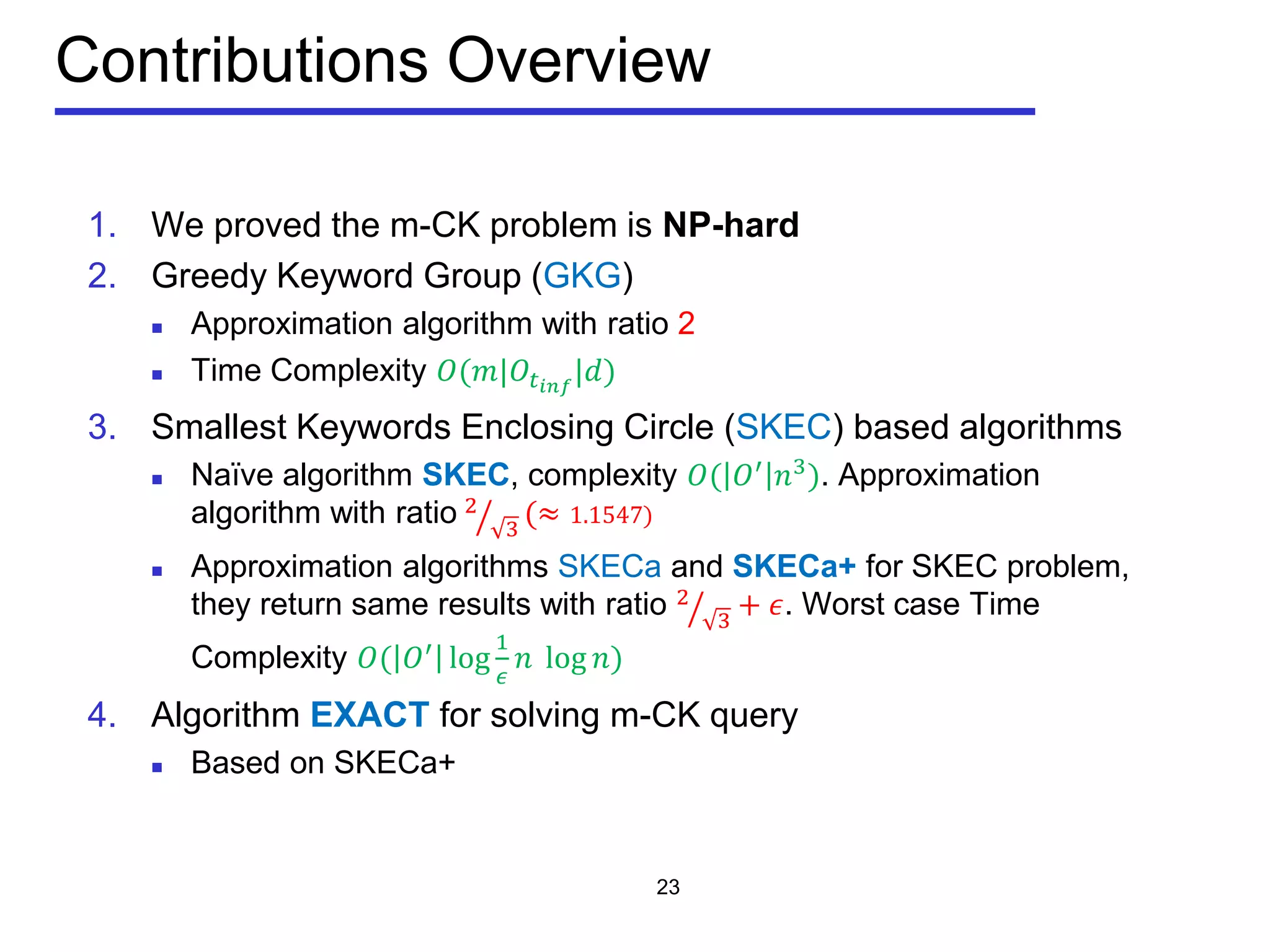 Contributions Overview
1. We proved the m-CK problem is NP-hard
2. Greedy Keyword Group (GKG)
 Approximation algorithm with ratio 2
 Time Complexity 𝑂(𝑚|𝑂𝑡𝑖𝑖𝑖
|𝑑)
3. Smallest Keywords Enclosing Circle (SKEC) based algorithms
 Naïve algorithm SKEC, complexity 𝑂( 𝑂′
𝑛3
). Approximation
algorithm with ratio 2
3� (≈ 1.1547)
 Approximation algorithms SKECa and SKECa+ for SKEC problem,
they return same results with ratio 2
3� + 𝜖. Worst case Time
Complexity 𝑂( 𝑂′ log
1
𝜖
𝑛 log 𝑛)
4. Algorithm EXACT for solving m-CK query
 Based on SKECa+
23
 