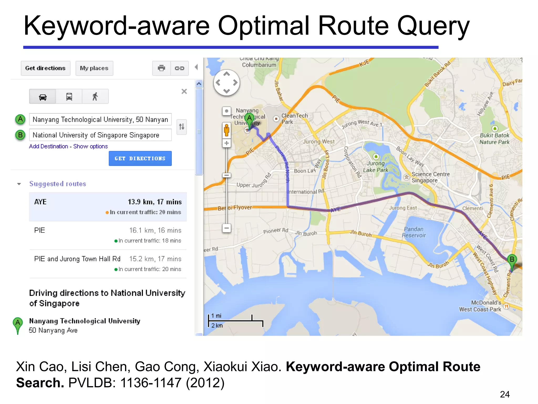 Keyword-aware Optimal Route Query
24
• Identifying a preferable route is an important problem
 Real world applications already offer tools for trip planning or route
searching.
 RouteRank: http://www.routerank.com
 Google Maps: http://maps.google.com
 Existing research work: e.g., TPQ (SSTD 05), OSR(VLDB J. 08).
• An example route search query:
 Finding the most popular route to and from my hotel such that it
passes by shopping mall, restaurant, and pub, and the time
spent on the road is within 4 hours.
 None of the existing applications or research work can answer such a
query
Xin Cao, Lisi Chen, Gao Cong, Xiaokui Xiao. Keyword-aware Optimal Route
Search. PVLDB: 1136-1147 (2012)
 