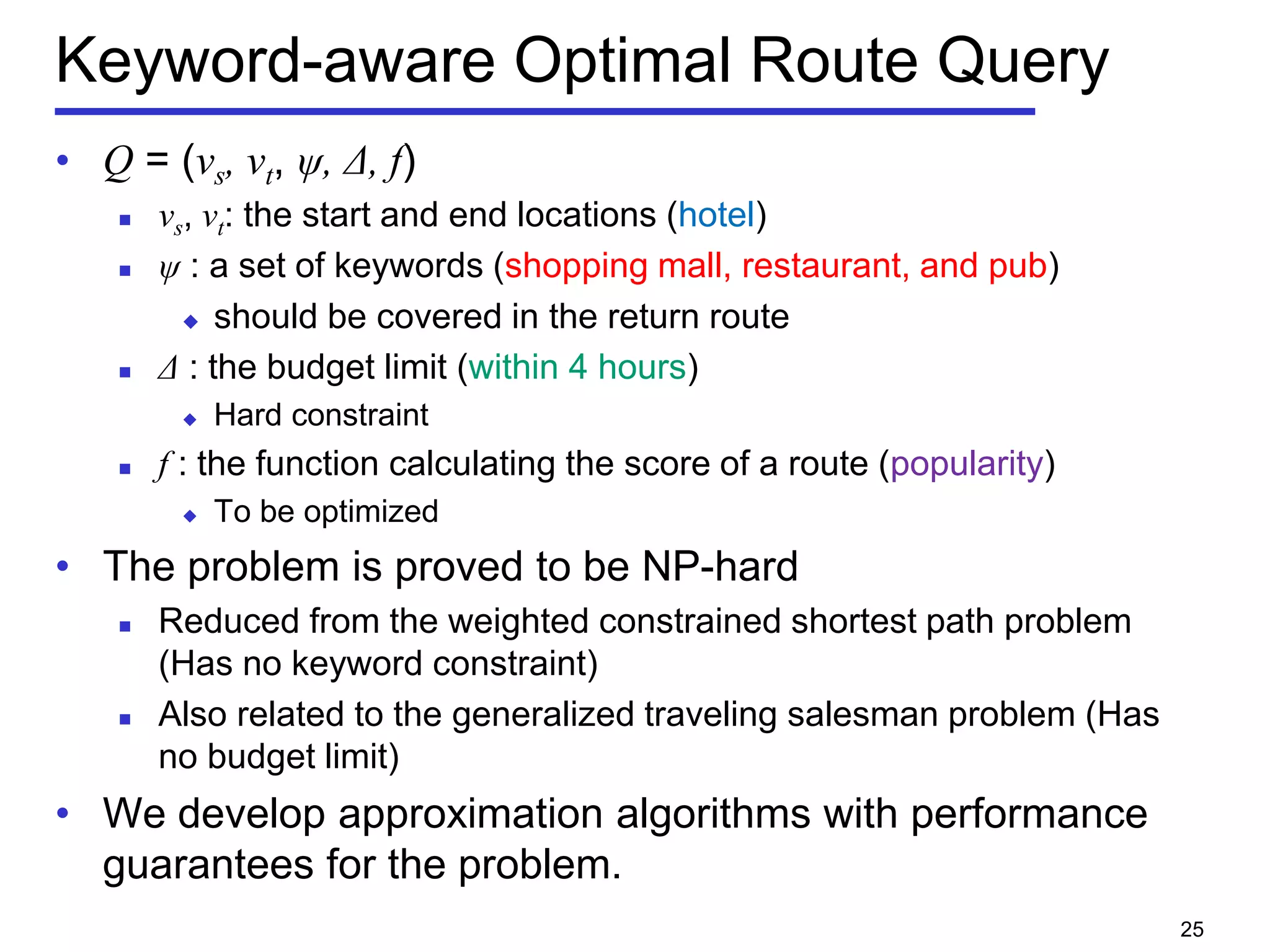 Keyword-aware Optimal Route Query
• Q = (vs, vt, ψ, Δ, f)
 vs, vt: the start and end locations (hotel)
 ψ : a set of keywords (shopping mall, restaurant, and pub)
 should be covered in the return route
 Δ : the budget limit (within 4 hours)
 Hard constraint
 f : the function calculating the score of a route (popularity)
 To be optimized
• The problem is proved to be NP-hard
 Reduced from the weighted constrained shortest path problem
(Has no keyword constraint)
 Also related to the generalized traveling salesman problem (Has
no budget limit)
• We develop approximation algorithms with performance
guarantees for the problem.
25
 