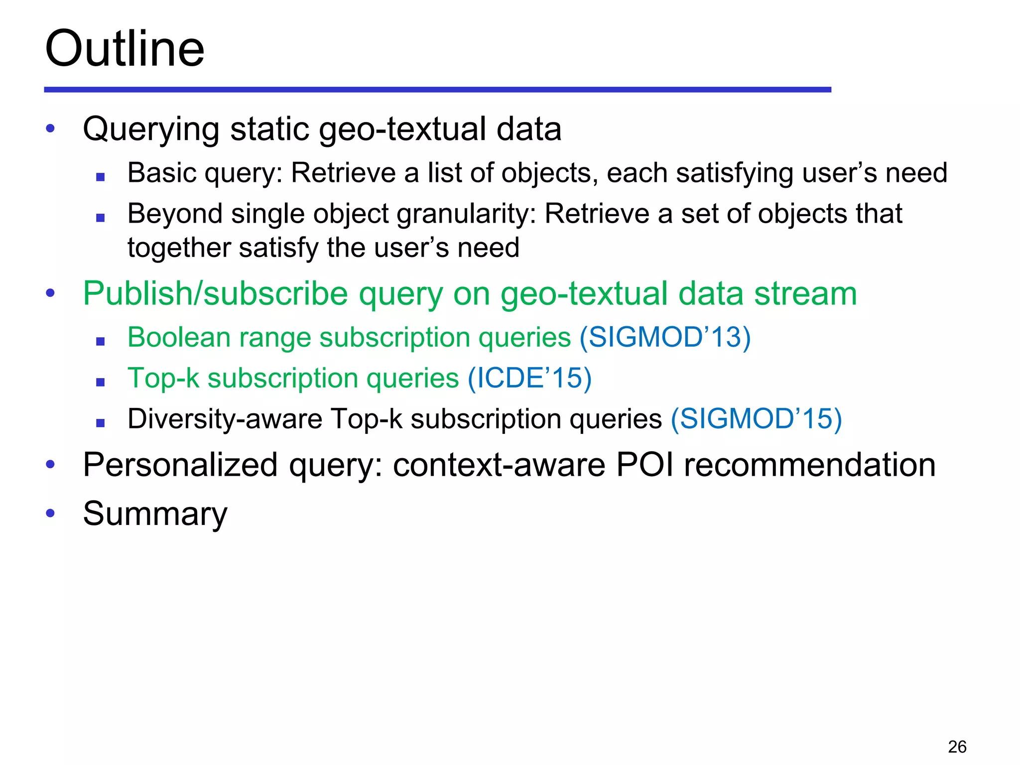 Outline
• Querying static geo-textual data
 Basic query: Retrieve a list of objects, each satisfying user’s need
 Beyond single object granularity: Retrieve a set of objects that
together satisfy the user’s need
• Publish/subscribe query on geo-textual data stream
 Boolean range subscription queries (SIGMOD’13)
 Top-k subscription queries (ICDE’15)
 Diversity-aware Top-k subscription queries (SIGMOD’15)
• Personalized query: context-aware POI recommendation
• Summary
26
 