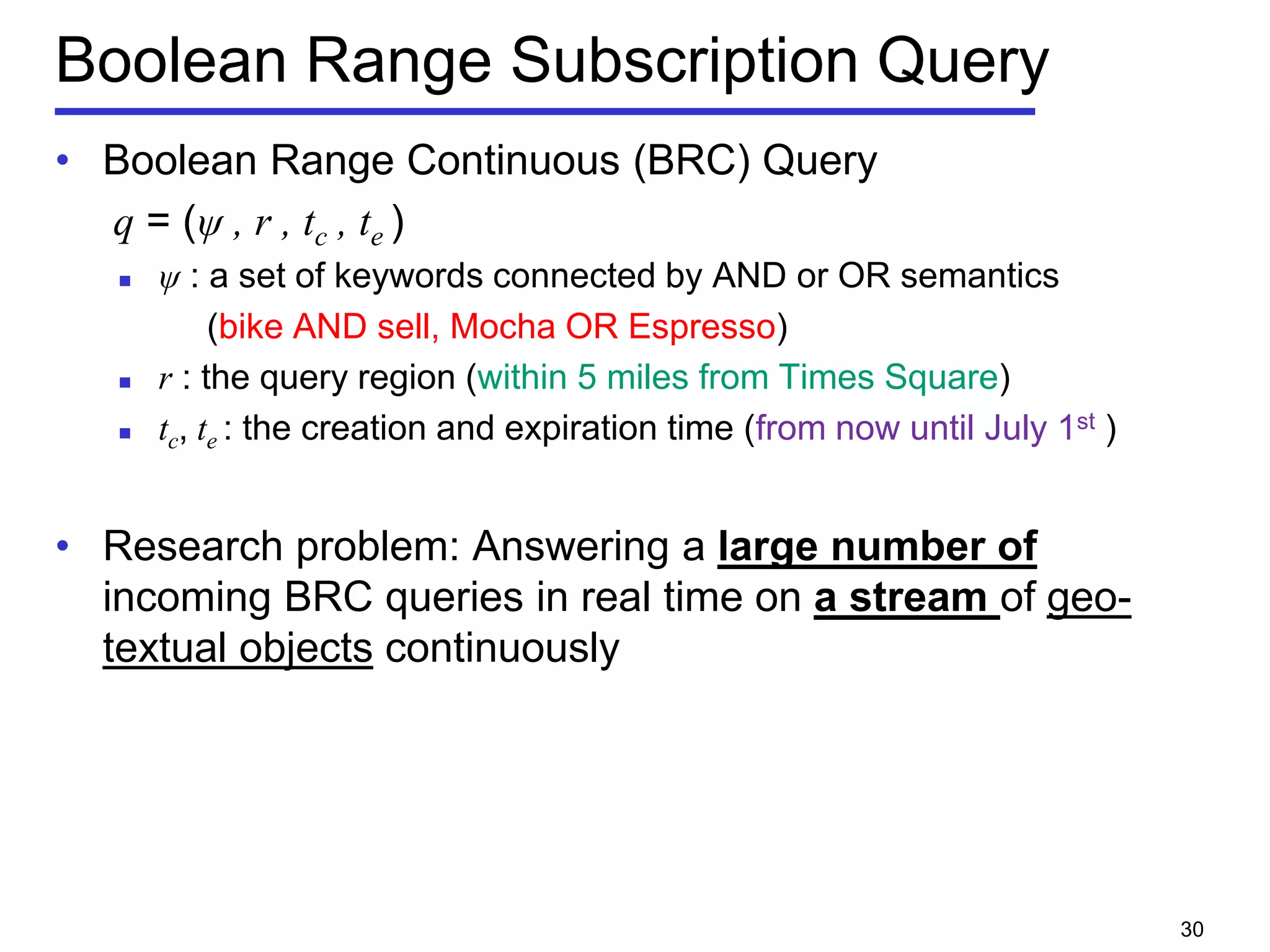 Boolean Range Subscription Query
• Boolean Range Continuous (BRC) Query
q = (ψ , r , tc , te )
 ψ : a set of keywords connected by AND or OR semantics
(bike AND sell, Mocha OR Espresso)
 r : the query region (within 5 miles from Times Square)
 tc, te : the creation and expiration time (from now until July 1st )
• Research problem: Answering a large number of
incoming BRC queries in real time on a stream of geo-
textual objects continuously
30
 