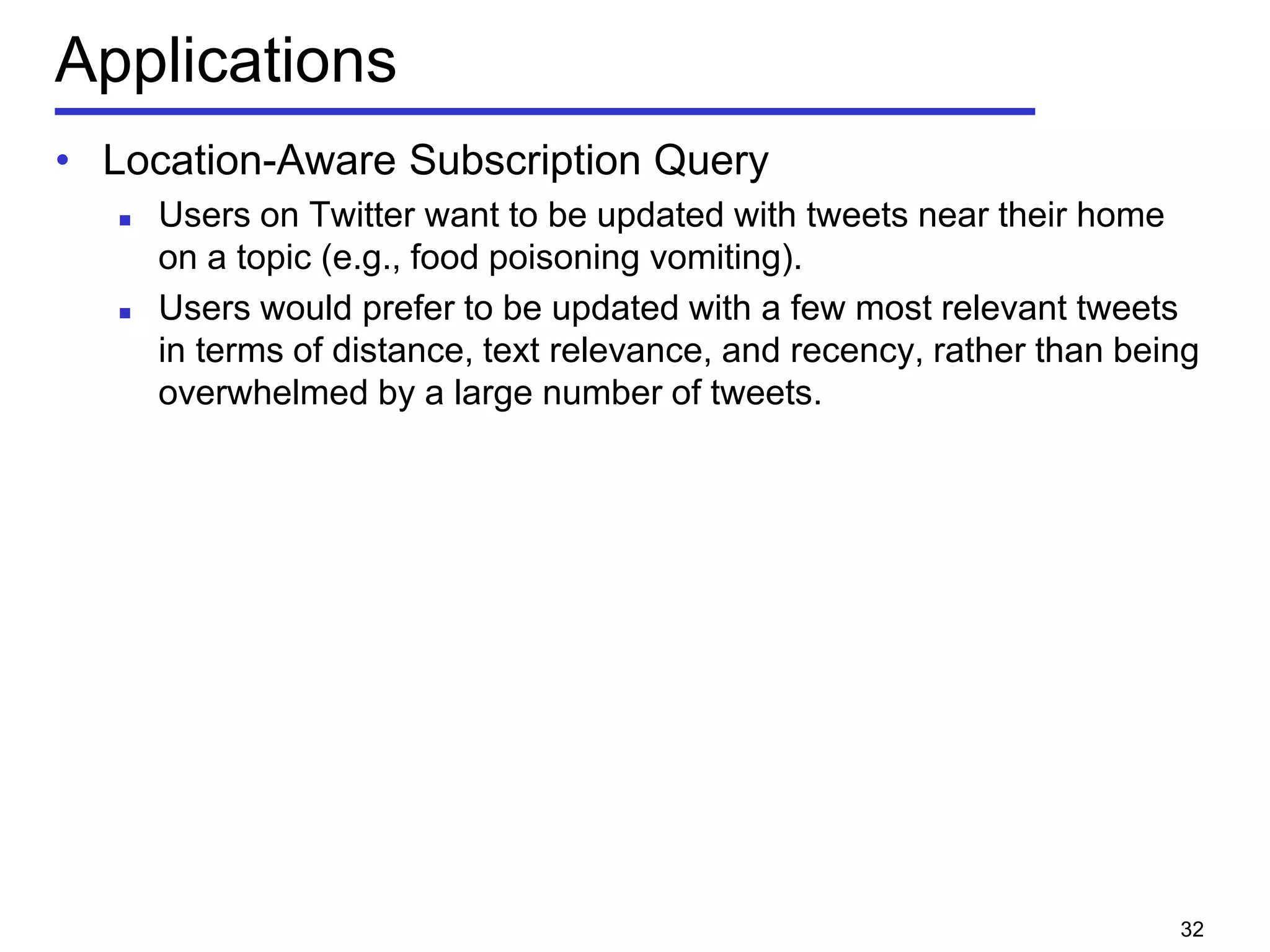 Applications
• Location-Aware Subscription Query
 Users on Twitter want to be updated with tweets near their home
on a topic (e.g., food poisoning vomiting).
 Users would prefer to be updated with a few most relevant tweets
in terms of distance, text relevance, and recency, rather than being
overwhelmed by a large number of tweets.
32
 
