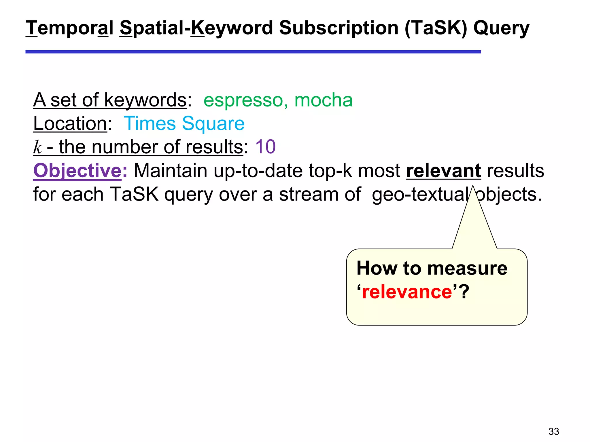Temporal Spatial-Keyword Subscription (TaSK) Query
A set of keywords: espresso, mocha
Location: Times Square
k - the number of results: 10
Objective: Maintain up-to-date top-k most relevant results
for each TaSK query over a stream of geo-textual objects.
How to measure
‘relevance’?
33
 