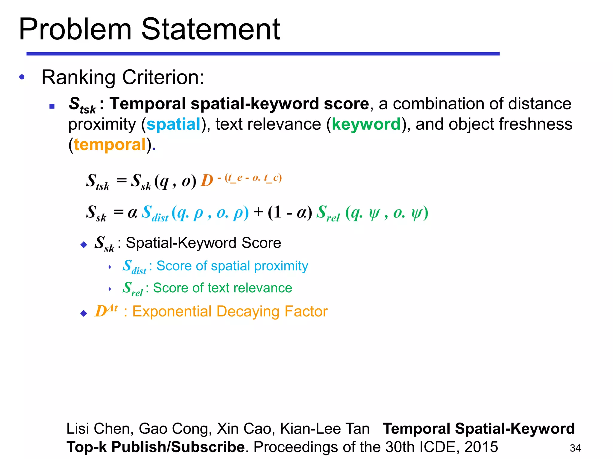 Problem Statement
• Ranking Criterion:
 Stsk : Temporal spatial-keyword score, a combination of distance
proximity (spatial), text relevance (keyword), and object freshness
(temporal).
 Ssk : Spatial-Keyword Score
 Sdist : Score of spatial proximity
 Srel : Score of text relevance
 DΔt : Exponential Decaying Factor
34
Lisi Chen, Gao Cong, Xin Cao, Kian-Lee Tan Temporal Spatial-Keyword
Top-k Publish/Subscribe. Proceedings of the 30th ICDE, 2015
 
