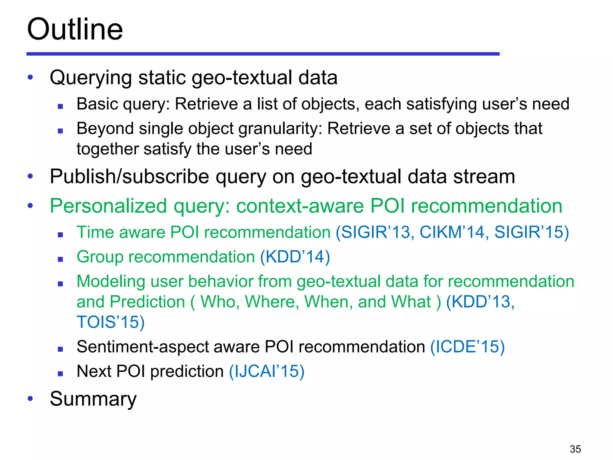 Outline
• Querying static geo-textual data
 Basic query: Retrieve a list of objects, each satisfying user’s need
 Beyond single object granularity: Retrieve a set of objects that
together satisfy the user’s need
• Publish/subscribe query on geo-textual data stream
• Personalized query: context-aware POI recommendation
 Time aware POI recommendation (SIGIR’13, CIKM’14, SIGIR’15)
 Group recommendation (KDD’14)
 Modeling user behavior from geo-textual data for recommendation
and Prediction ( Who, Where, When, and What ) (KDD’13,
TOIS’15)
 Sentiment-aspect aware POI recommendation (ICDE’15)
 Next POI prediction (IJCAI’15)
• Summary
35
 
